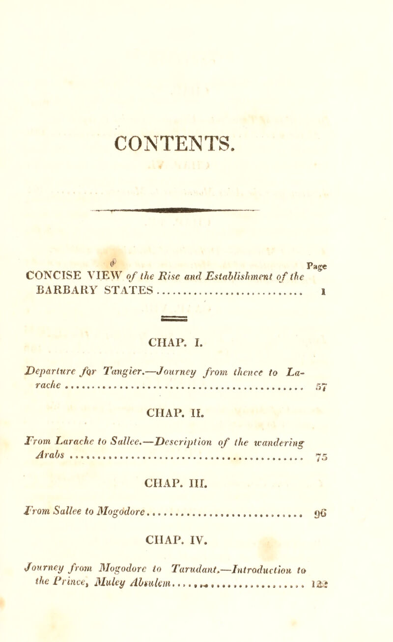 CONTENTS Page CONCISE VIEW of the Rise and Establishment o f the BARBARY STATES. 1 CIIAP. I. Departure for Tangier.—Journey from thence to La- rachc. 57 CHAP. II. From Earache to Sallee.—Description of (he teandering Arabs .. 75 CHAP. III. From Sallee to Mogodore. go CIIAP. IV. Journey from Mogodore to Tarudant,—Introduction to the Rrince, Muley Absulem.............. 123