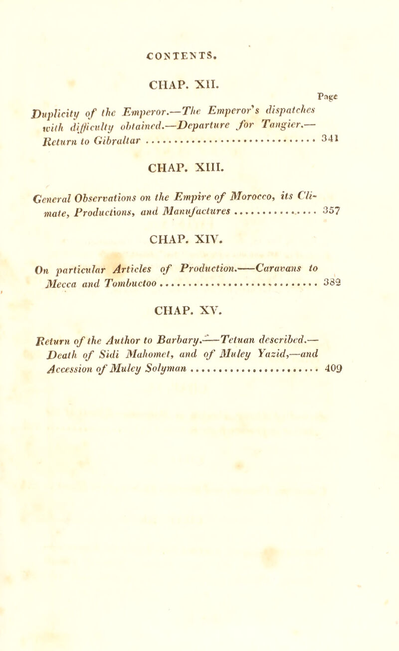 CIIAP. XII. Png* Duplicity of the Emperor.—The Emperor s dispatches with difficulty obtained.—Departure for Tangier.— Return to Gibraltar.341 CHAP. XIII. General Observations on the Empire of Morocco, its Cli¬ mate, Productions, and Manufactures. 357 CHAP. XIV. On particular Articles of Production.-Caravans to Mecca and Tombuctoo.332 CHAP. XV. Return of the Author to Barbary.-—Tetuan described.— Death of Sidi Mahomet, and of Muley Yazid,—and Accession of Muley Solyman.409