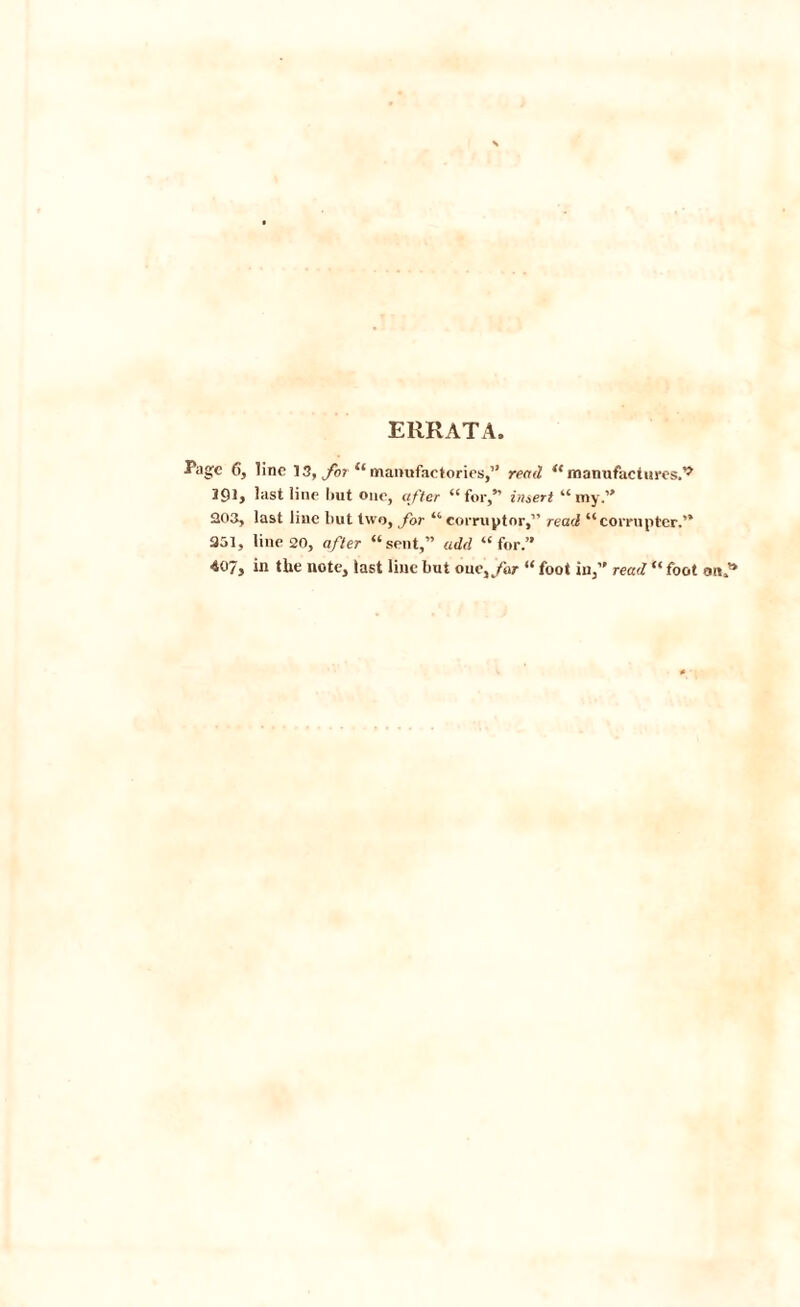 ERRATA. Page 6, line 13, for “manufactories,” read “manufactures.^ 191, last line Imt one, after “for,” insert “my.” 203, last line but two, for “ corruptor,” read “corrupter.” 251, line 20, after “sent,” add “for.” 407, in the note, last line but onc,/ar “ foot in,” read “ foot on?