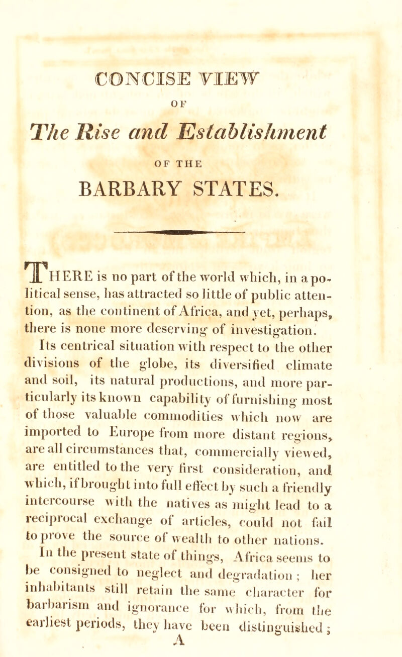 CONCISE YIEW OF The Rise and Establishment OF THE BARBARY STATES. There is no part of the world which, in apo¬ litical sense, has attracted so little of public atten¬ tion, as the continent of Africa, and jet, perhaps, there is none more deserving of investigation. Its centrical situation with respect to the other divisions of the globe, its diversified climate and soil, its natural productions, and more par¬ ticularly its known capability of furnishing most ot those valuable commodities which now are imported to Europe from more distant regions, are all circumstances that, commercially viewed, are entitled to the very first consideration, and which, ifbroughl into full effect by such a friendly intercourse with the natives as might lead to a reciprocal exchange of articles, could not fail topiove the source of wealth toother nations. In the present state of things, Africa seems to be consigned to neglect and degradation ; her inhabitants still retain the same character for barbarism and ignorance for which, from the eailiesl periods, they have been distinguished; A