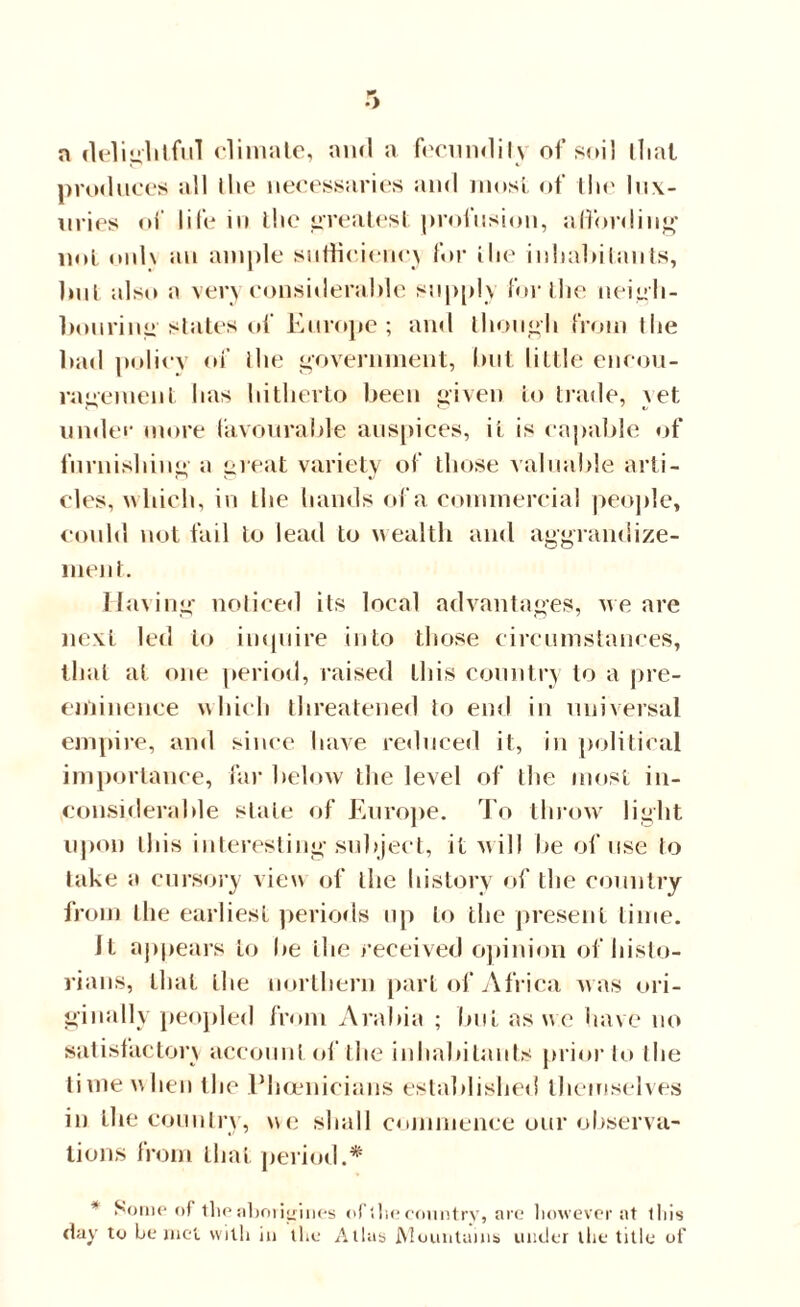 a delightful climate, and a fecundily of soil that produces all the necessaries and most of the lux- nries of life in liic greatest profusion, affording not only an ample sufficient’.) for the inhabitants, but also a veryconsiileral.de supply for the neigh¬ bouring states of Europe; and though from Ihe bad policy of Ihe government, but little encou¬ ragement has hitherto been given to trade, \et under more favourable auspices, it is capable of furnishing a great variety of those valuable arti¬ cles, which, in the hands of a commercial people, could not fail to lead to wealth and aggrandize¬ ment. Having noticed its local advantages, we are next led to inquire into those circumstances, that at one period, raised this country to a pre¬ eminence which threatened to end in universal empire, and since have reduced it, in political importance, far below the level of the most in¬ considerable stale of Europe. To throw light upon this interesting subject, it will be of use to lake a cursory view of the history of the country from the earliest periods up to the present time. It appears to be the received opinion of histo¬ rians, that the northern part of Africa was ori¬ ginally peopled from Arabia ; but as we have no satisfactory account of the inhabitants prior to Ihe time when the Phoenicians established themselves in the country, we shall commence our observa¬ tions from that period.* * Some of the aborigines of ihe country, are however at this day to be met with in the Allas Mountains under the title of