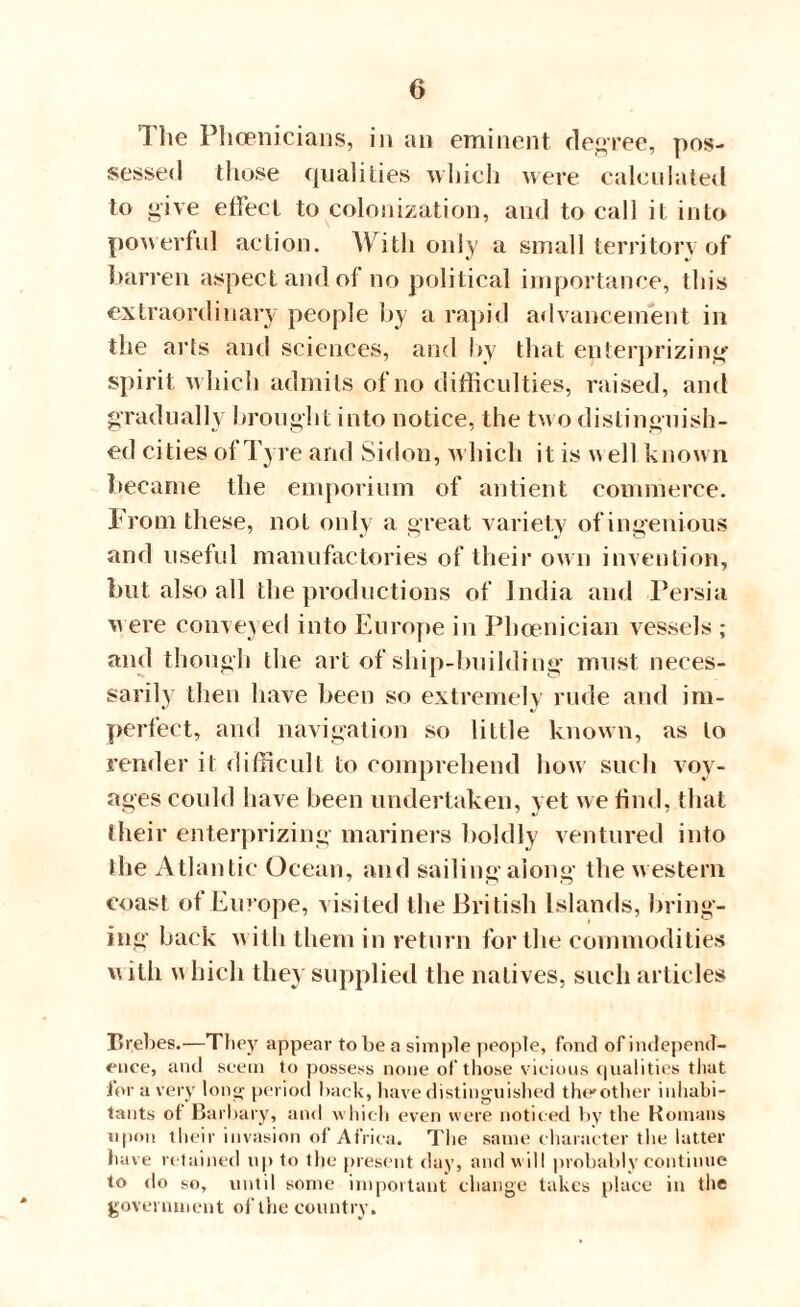 The Phoenicians, in an eminent degree, pos¬ sessed those qualities which were calculated to give effect to colonization, and to call it into powerful action. With only a small territory of barren aspect and ol no political importance, this extraordinary people by a rapid advancement in the arts and sciences, and by that enterprizing spirit which admits of no difficulties, raised, and gradually brought into notice, the two distinguish¬ ed cities of Tyre and Sidon, which it is w ell known became the emporium of antient commerce. From these, not only a great variety of ingenious and useful manufactories of their own invention, but also all the productions of India and Persia were conveyed into Europe in Phoenician vessels ; and though the art of ship-building must neces¬ sarily then have been so extremely rude and im- perfect, and navigation so little known, as to render it difficult to comprehend how such voy¬ ages could have been undertaken, yet we find, that their enterprizing mariners boldly ventured into the Atlantic Ocean, and sailing along the western coast of Europe, visited the British Islands, bring¬ ing back with them in return for the commodities vutli \\hicli they supplied the natives, such articles Brebes.—They appear to be a simple people, fond of independ¬ ence, and seem to possess none of those vicious qualities that for a very long period hack, have distinguished the*other inhabi¬ tants of Barbary, and which even were noticed by the Romans upon their invasion of Africa. The same character the latter have retained up to the present day, and will probably continue to do so, until some important change takes place in the government ofthe country.