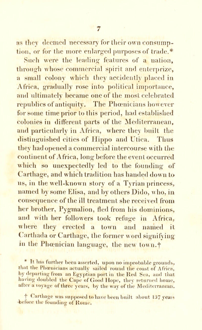 ns they deemed necessary for their own consump¬ tion, or for the more enlarged purposes of trade.# Such were the leading features of a nation, through whose commercial spirit and enterprize, a small colony which they accidently placed in Africa, gradually rose into political importance, and ultimately became one of the most celebrated republics of antiquity. The Phoenicians however for some time prior to this period, had established colonies in different parts of the Mediterranean, and particularly in Africa, where they built the distinguished cities of Hippo and Utica. Thus they had opened a commercial intercourse with the continent of Africa, long before the event occurred which so unexpectedly led to the founding of Carthage, and which tradition has handed down to us, in the well-known story of a Tyrian princess, named bv some Elisa, and by others Dido, who, in consequence of the ill treatment she received from her brother, Pygmalion, fled from his dominions, and with her followers took refuge in Africa, where they erected a town and named it Carthada or Carthage, the former w ord signify ing in the Phoenician language, the new tovwi.f * It lias further been asserted, upon no improbable grounds, that the Phoenicians actually sailed round the coast of Africa, by departing from an Egyptian port in the Red Sea, and that having doubled the Cape of Good Hope, they returned home, alter a voyage of three years, by the way of the Mediterranean. t Carthage was supposed to have been built about 137 yeais ■before the founding of Rome.