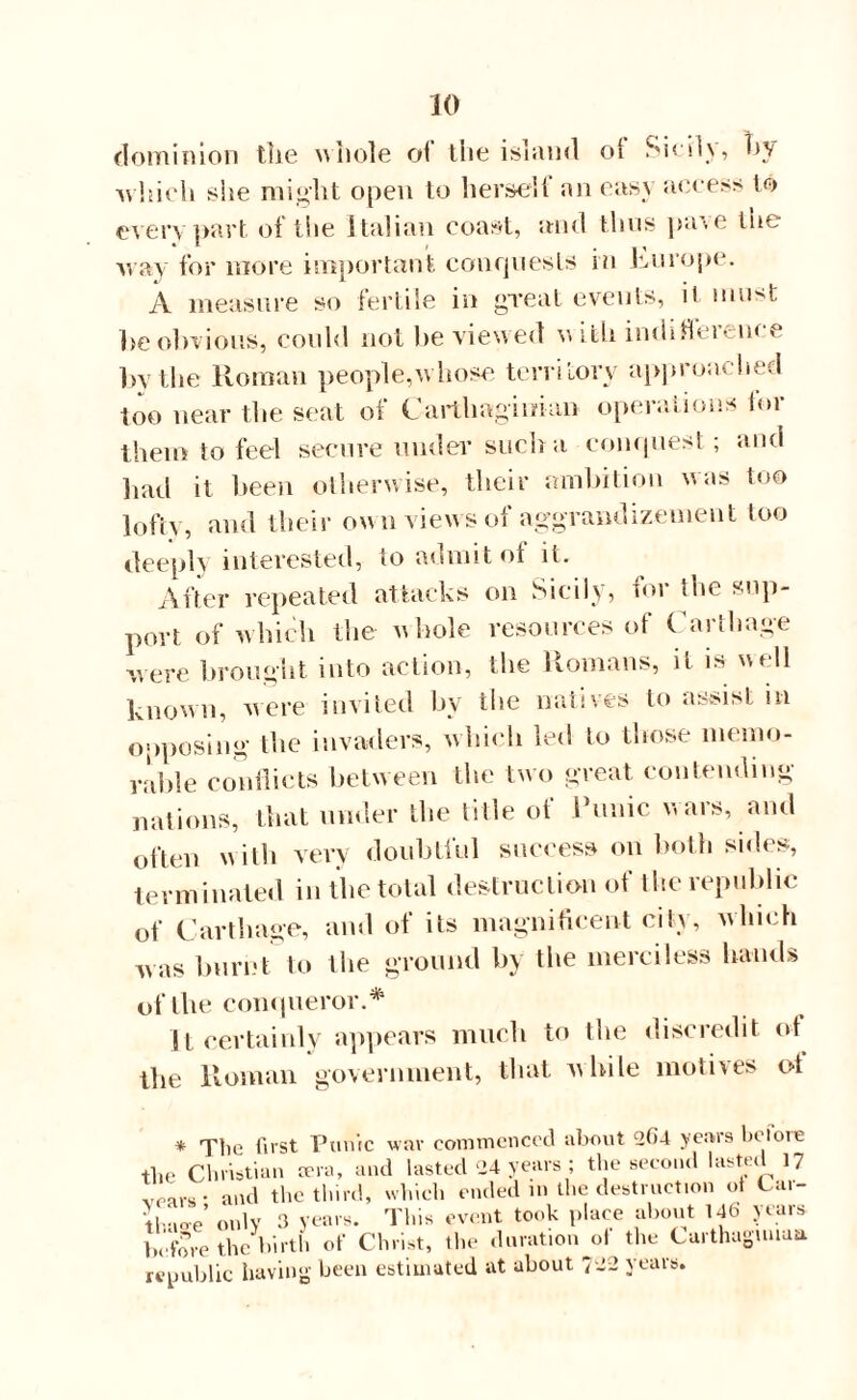 dominion the whole oi the island ol Sicdv, by -which she might open to hersell an easy access to every part of the Italian coast, and thus pave tne way for more important conquests in Europe. A measure so fertile in great events, it niu>t be obvious, could not be viewed with indifference by the Roman people,w hose territory approached too near the seat of Carthaginian operations tor them to feel secure under such a conquest; and had it been otherwise, their ambition was too lofty, and their own views of aggrandizement too deeply interested, to admit ot it. After repeated attacks on Sicily, for the sup¬ port of which the- whole resources of Carthage were brought into action, the Romans, it is well known, were invited hy the natives to assist in opposing the invaders, which led to those memo¬ rable conflicts between the two great contending nations, that under the title ot Runic wars, and often with very doubtful success on both sides, terminated in the total destruction of the republic of Carthage, and of its magnificent city, which was burnt to the ground hy the merciless hands of the conqueror.* It certainly appears much to the discredit of the Roman government, that while motives of * Tlie first Punic wav commenced about 4*»4 years be lore the Christian trra, and lasted 24 years ; the second lasted 17 vears- and the third, which ended m the destruction ot Cai- llAo-e’ only 3 years. This event took place about 14b years before the birth of Christ, the duration ot the Carthaguuua republic having been estimated at about 742 years.