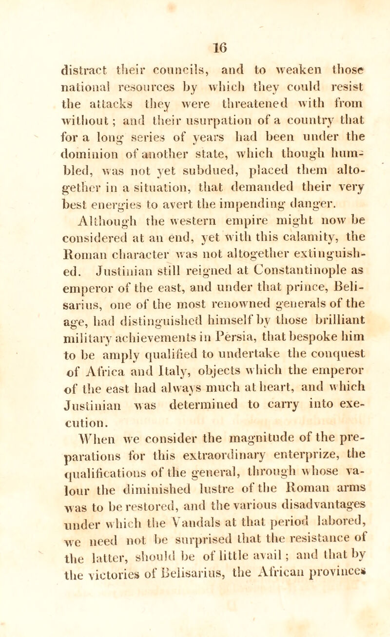 distract their councils, and to weaken those national resources by which they could resist the attacks they were threatened with from without; anrl their usurpation of a country that for a long series of years had been under the dominion of another state, which though hum¬ bled, was not yet subdued, placed them alto¬ gether in a situation, that demanded their very best energies to avert the impending danger. Although the western empire might now be considered at an end, yet with this calamity, the Roman character was not altogether extinguish¬ ed. Justinian still reigned at Constantinople as emperor of the east, and under that prince, Beli- sarius, one of the most renowned generals of the ao-e, had distinguished himself by those brilliant military achievements in Persia, that bespoke him to be amply qualified to undertake the conquest of Africa and Italy, objects which the emperor of the east had always much at heart, and w hich Justinian was determined to carry into exe¬ cution. When we consider the magnitude of the pre¬ parations for this extraordinary enterprize, the qualifications of the general, through whose va¬ lour the diminished lustre oi the Roman arms w as to be restored, and the various disadvantages under which the Vandals at that period labored, we need not be surprised that the resistance ot the latter, should be of little avail; and that by the victories ot ijeiisarius, the Airicaii piovmccs