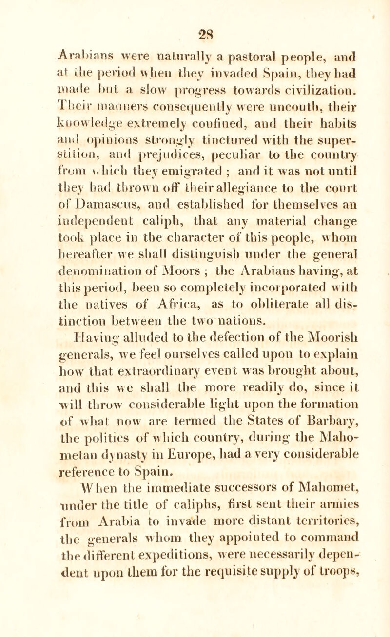 Arabians were nalurally a pastoral people, and at ilie period when they invaded Spain, they had made hut a slow progress towards civilization. Their manners consequently were uncouth, their knowledge extremely confined, and their habits and opinions strongly tinctured with the super¬ stition, and prejudices, peculiar to the country from which they emigrated ; and it was not until they had thrown ofif their allegiance to the court of Damascus, and established for themselves an independent caliph, that any material change took place in the character of this people, whom hereafter we shall distinguish under the general denomination of Moors ; the Arabians having, at this period, been so completely incorporated with the natives of Africa, as to obliterate all dis¬ tinction between the two nations. Having alluded to the defection of the Moorish generals, we feel ourselves called upon to explain how that extraordinary event was brought about, and this we shall the more readily do, since it will throw considerable light upon the formation of what now are termed the States of Barbary, the politics of which country, during the Maho¬ metan dynasty in Europe, had a very considerable reference to Spain. W hen the immediate successors of Mahomet, under the title of caliphs, first sent their armies from Arabia to invade more distant territories, the generals whom they appointed to command the different expeditions, were necessarily depen¬ dent upon them for the requisite supply of troops,