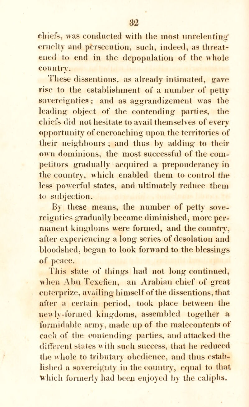 chiefs, was conducted with the most unrelenting' cruelly and persecution, such, indeed, as threat¬ ened to end in the depopulation of the whole country. These dissentions, as already intimated, gave rise to the establishment of a number of petty sovereignties: and as aggrandizement was the leading object of the contending parties, the chiefs did not hesitate to avail themselves of every opportunity of encroaching upon the territories of their neighbours ; and thus by adding to their own dominions, the most successful of the com¬ petitors gradually acquired a preponderancy in the country, which enabled them to control the less powerful states, and ultimately reduce them to subjection. By these means, the number of petty sove¬ reignties gradually became diminished, more per¬ manent kingdoms were formed, and the country, after experiencing a long series of desolation and bloodshed, began to look forward to the blessings of peace. This state of things had not long continued, when Abu Texefien, an Arabian chief of great euterprize, availing himself of the dissentions, that after a certain period, took place between the newly-formed kingdoms, assembled together a formidable army, made up of the malecontents of each of the contending parties, and attacked the different states v ith such success, that he reduced the Avhole to tributary obedience, and thus estab¬ lished a sovereignty in the country, equal to that Ivhicli formerly had been enjoyed by the caliphs.