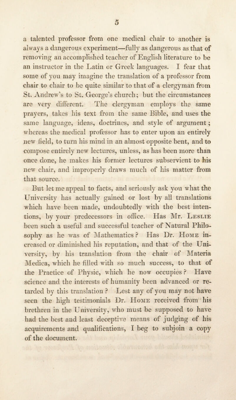 a talented professor from one medical chair to another is always a dangerous experiment—fully as dangerous as that of removing an accomplished teacher of English literature to be an instructor in the Latin or Greek languages. I fear that some of you may imagine the translation of a professor from chair to chair to be quite similar to that of a clergyman from St. Andrew's to St. George's church; but the circumstances are very different. The clergyman employs the same prayers, takes his text from the same Bible, and uses the same language, ideas, doctrines, and style of argument; whereas the medical professor has to enter upon an entirely new field, to turn his mind in an almost opposite bent, and to compose entirely new lectures, unless, as has been more than once done, he makes his former lectures subservient to his new chair, and improperly draws much of his matter from that source. But let me appeal to facts, and seriously ask you what the University has actually gained or lost by all translations which have been made, undoubtedly with the best inten¬ tions, by your predecessors in office. Has Mr. Leslie been such a useful and successful teacher of Natural Philo¬ sophy as he was of Mathematics ? Bias Dr. Home in¬ creased or diminished his reputation, and that of the Uni¬ versity, by his translation from the chair of Materia Medica, which he filled with so much success, to that of the Practice of Physic, which he now occupies ? Have science and the interests of humanity been advanced or re¬ tarded by this translation ? Lest any of you may not have seen the high testimonials Dr. Home received from his brethren in the University, who must be supposed to have had the best and least deceptive means of judging of his acquirements and qualifications, I beg to subjoin a copy of the document.