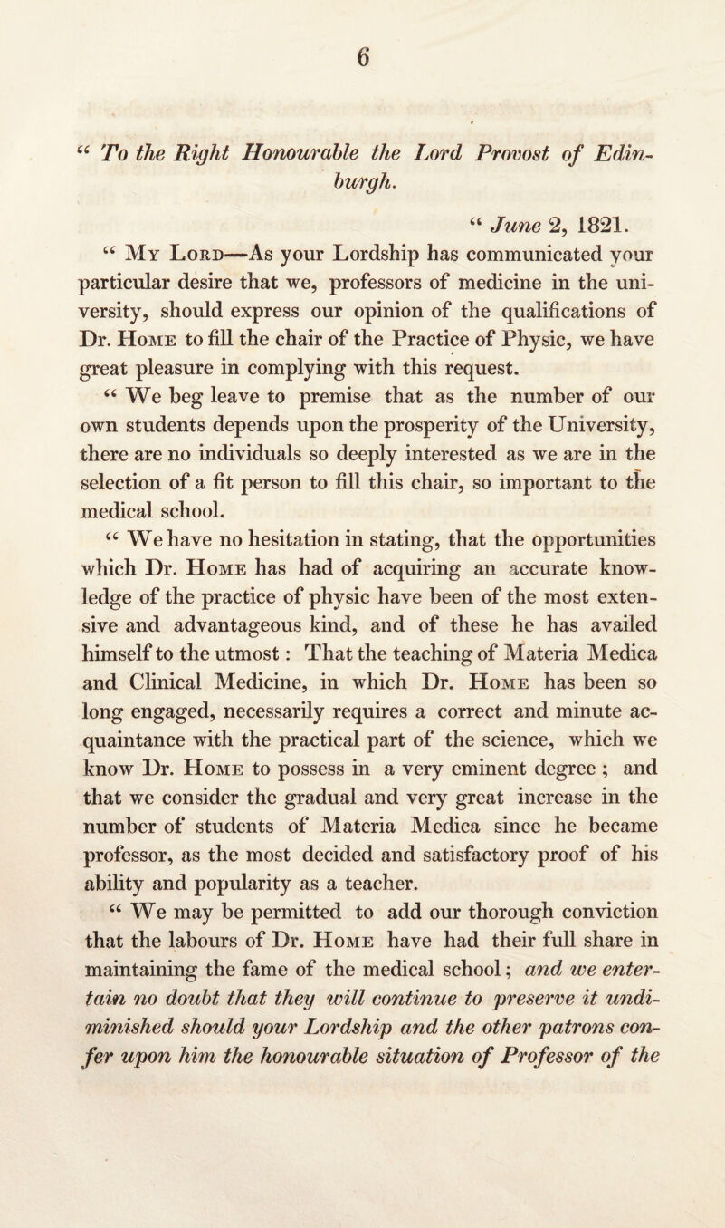 44 To the Right Honourable the Lord Provost of Edin¬ burgh. 44 June 2, 1821. 44 My Lord—As your Lordship has communicated your particular desire that we, professors of medicine in the uni¬ versity, should express our opinion of the qualifications of Dr. Home to fill the chair of the Practice of Physic, we have great pleasure in complying with this request. “ We beg leave to premise that as the number of our own students depends upon the prosperity of the University, there are no individuals so deeply interested as we are in the selection of a fit person to fill this chair, so important to the medical school. 46 We have no hesitation in stating, that the opportunities which Dr. Home has had of acquiring an accurate know¬ ledge of the practice of physic have been of the most exten¬ sive and advantageous kind, and of these he has availed himself to the utmost: That the teaching of Materia Medica and Clinical Medicine, in which Dr. Home has been so long engaged, necessarily requires a correct and minute ac¬ quaintance with the practical part of the science, which we know Dr. Home to possess in a very eminent degree ; and that we consider the gradual and very great increase in the number of students of Materia Medica since he became professor, as the most decided and satisfactory proof of his ability and popularity as a teacher. 44 We may be permitted to add our thorough conviction that the labours of Dr. Home have had their full share in maintaining the fame of the medical school; and we enter¬ tain no doubt that they will continue to preserve it undi¬ minished should your Lordship and the other patrons con¬ fer upon him the honourable situation of Professor of the