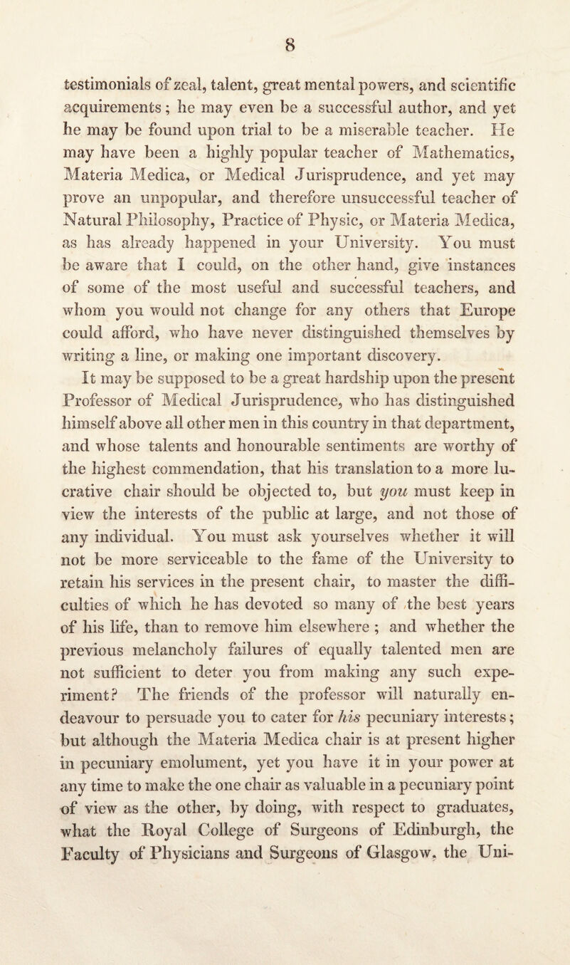 testimonials of zeal, talent, great mental powers, and scientific acquirements; he may even be a successful author, and yet he may be found upon trial to be a miserable teacher. He may have been a highly popular teacher of Mathematics, Materia Medica, or Medical Jurisprudence, and yet may prove an unpopular, and therefore unsuccessful teacher of Natural Philosophy, Practice of Physic, or Materia Medica, as has already happened in your University. You must be aware that I could, on the other hand, give instances of some of the most useful and successful teachers, and whom you would not change for any others that Europe could afford, who have never distinguished themselves by writing a line, or making one important discovery. It may be supposed to be a great hardship upon the present Professor of Medical Jurisprudence, who has distinguished himself above all other men in this country in that department, and whose talents and honourable sentiments are worthy of the highest commendation, that his translation to a more lu¬ crative chair should be objected to, but you must keep in view the interests of the public at large, and not those of any individual. You must ask yourselves whether it will not be more serviceable to the fame of the University to retain his services in the present chair, to master the diffi¬ culties of which lie has devoted so many of Jhe best years of his life, than to remove him elsewhere ; and whether the previous melancholy failures of equally talented men are not sufficient to deter you from making any such expe¬ riment? The friends of the professor will naturally en¬ deavour to persuade you to cater for his pecuniary interests; but although the Materia Medica chair is at present higher in pecuniary emolument, yet you have it in your power at any time to make the one chair as valuable in a pecuniary point of view as the other, by doing, with respect to graduates, what the Royal College of Surgeons of Edinburgh, the Faculty of Physicians and Surgeons of Glasgow, the Uni-