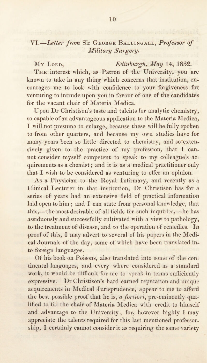 VI.—* Letter from Sir George B allin gall, Professor of Military Surgery. My Lord, Edinburgh, May 14, 1832. The interest which, as Patron of the University, you are known to take in any thing which concerns that institution, en¬ courages me to look with confidence to your forgiveness for venturing to intrude upon you in favour of one of the candidates for the vacant chair of Materia Medica. LTpon Dr Christison’s taste and talents for analytic chemistry, so capable of an advantageous application to the Materia Medica, I will not presume to enlarge, because these will be fully spoken to from other quarters, and because my own studies have for many years been so little directed to chemistry, and so^exten- sively given to the practice of my profession, that I can¬ not consider myself competent to speak to my colleague’s ac¬ quirements as a chemist; and it is as a medical practitioner only that I wish to be considered as venturing to offer an opinion. As a Physician to the Royal Infirmary, and recently as a Clinical Lecturer in that institution, Dr Christison has for a series of years had an extensive field of practical information laid open to him ; and I can state from personal knowledge, that this,—the most desirable of all fields for such inquiries,—he has assiduously and successfully cultivated with a view to pathology, to the treatment of disease, and to the operation of remedies. In proof of this, I may advert to several of his papers in the Medi¬ cal Journals of the day, some of which have been translated in¬ to foreign languages. Of his book on Poisons, also translated into some of the con¬ tinental languages, and every where considered as a standard work, it would be difficult for me to speak in terms sufficiently expressive. Dr Christison’s hard earned reputation and unique acquirements in Medical Jurisprudence, appear to me to afford the best possible proof that he is, a fortiori, pre-eminently qua¬ lified to fill the chair of Materia Medica with credit to himself and advantage to the University ; for, however highly I may appreciate the talents required for this last mentioned professor¬ ship, I certainly cannot consider it as requiring the same variety