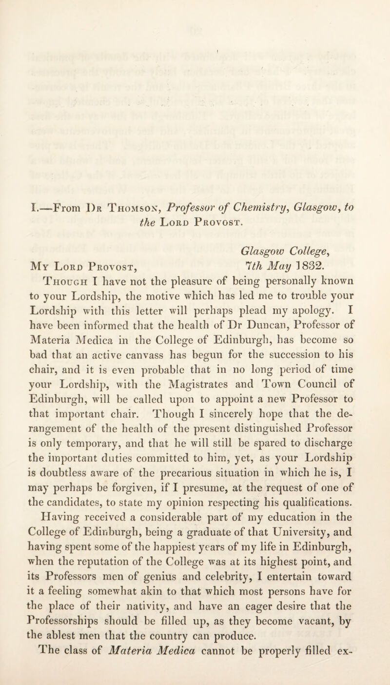 1 I.—From Dr Thomson, Professor of Chemistry, Glasgow, to the Loro Provost. Glasgow College, My Loro Provost, 7/A il/a?/ 1832. Though I have not the pleasure of being personally known to your Lordship, the motive which has led me to trouble your Lordship with this letter will perhaps plead my apology. I have been informed that the health of Dr Duncan, Professor of Materia Medica in the College of Edinburgh, has become so bad that an active canvass has begun for the succession to his chair, and it is even probable that in no long period of time your Lordship, with the Magistrates and Town Council of Edinburgh, will be called upon to appoint a new Professor to that important chair. Though I sincerely hope that the de¬ rangement of the health of the present distinguished Professor is only temporary, and that he will still be spared to discharge the important duties committed to him, yet, as your Lordship is doubtless aware of the precarious situation in which he is, I may perhaps be forgiven, if I presume, at the request of one of the candidates, to state my opinion respecting his qualifications. Having received a considerable part of my education in the College of Edinburgh, being a graduate of that University, and having spent some of the happiest years of my life in Edinburgh, when the reputation of the College was at its highest point, and its Professors men of genius and celebrity, I entertain toward it a feeling somewhat akin to that which most persons have for the place of their nativity, and have an eager desire that the Professorships should be filled up, as they become vacant, by the ablest men that the country can produce. The class of Materia Medica cannot be properly filled ex-