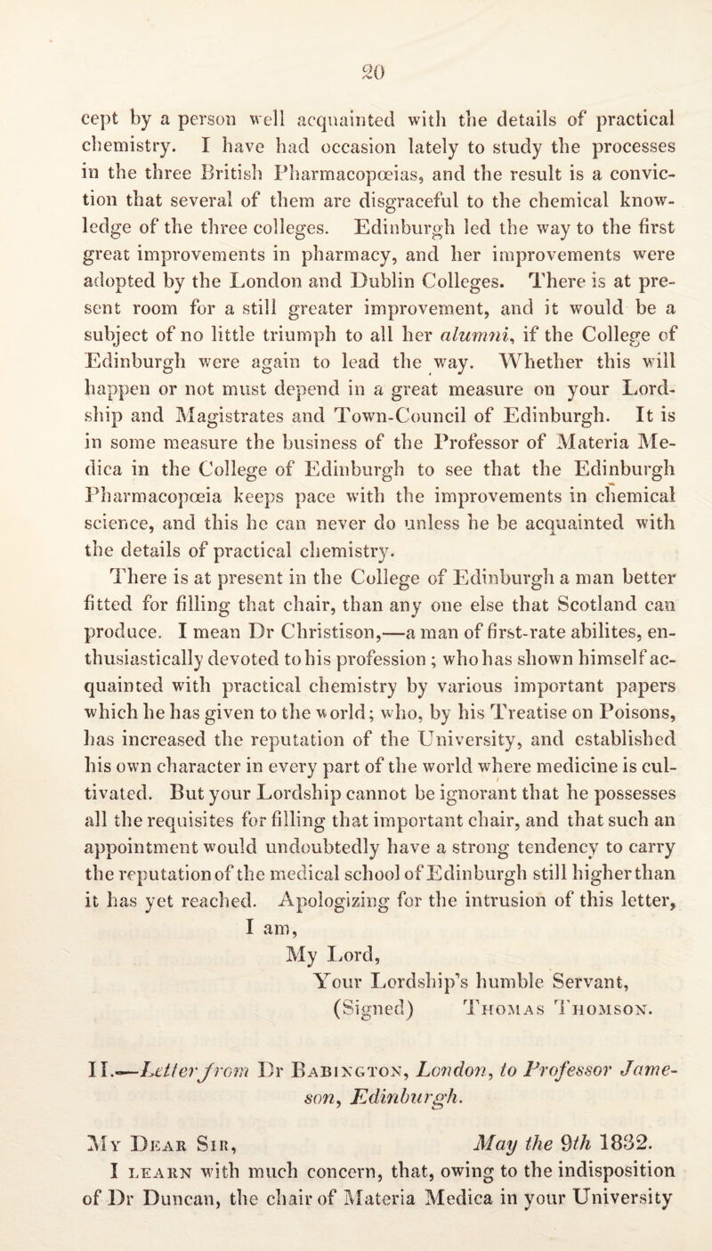 cept by a person well acquainted with the details of practical chemistry. I have had occasion lately to study the processes in the three British Pharmacopoeias, and the result is a convic¬ tion that several of them are disgraceful to the chemical know¬ ledge of the three colleges. Edinburgh led the way to the first great improvements in pharmacy, and her improvements were adopted by the London and Dublin Colleges. There is at pre¬ sent room for a still greater improvement, and it would be a subject of no little triumph to all her alumni, if the College of Edinburgh were again to lead the way. Whether this will happen or not must depend in a great measure on your Lord- ship and Magistrates and Town-Council of Edinburgh. It is in some measure the business of the Professor of Materia Me- dica in the College of Edinburgh to see that the Edinburgh Pharmacopoeia keeps pace with the improvements in chemical science, and this he can never do unless he be acquainted with the details of practical chemistry. There is at present in the College of Edinburgh a man better fitted for filling that chair, than any one else that Scotland can produce. I mean Dr Christison,—a man of first-rate abilites, en¬ thusiastically devoted to his profession ; who has shown himself ac¬ quainted with practical chemistry by various important papers which he has given to the world; who, by his Treatise on Poisons, has increased the reputation of the University, and established his own character in every part of the world where medicine is cul¬ tivated. But your Lordship cannot be ignorant that he possesses all the requisites for filling that important chair, and that such an appointment would undoubtedly have a strong tendency to carry the reputation of the medical school of Edinburgh still higher than it has yet reached. Apologizing for the intrusion of this letter, I am, My Lord, Your Lordship's humble Servant, (Signed) Thomas Thomson. II .—Let lev Jr cm Dr Babington, London, to Professor Jame¬ son , Edinburgh. My Dear Sir, May the 9th 1832. I learn w ith much concern, that, owing to the indisposition of Dr Duncan, the chair of Materia Medica in your University