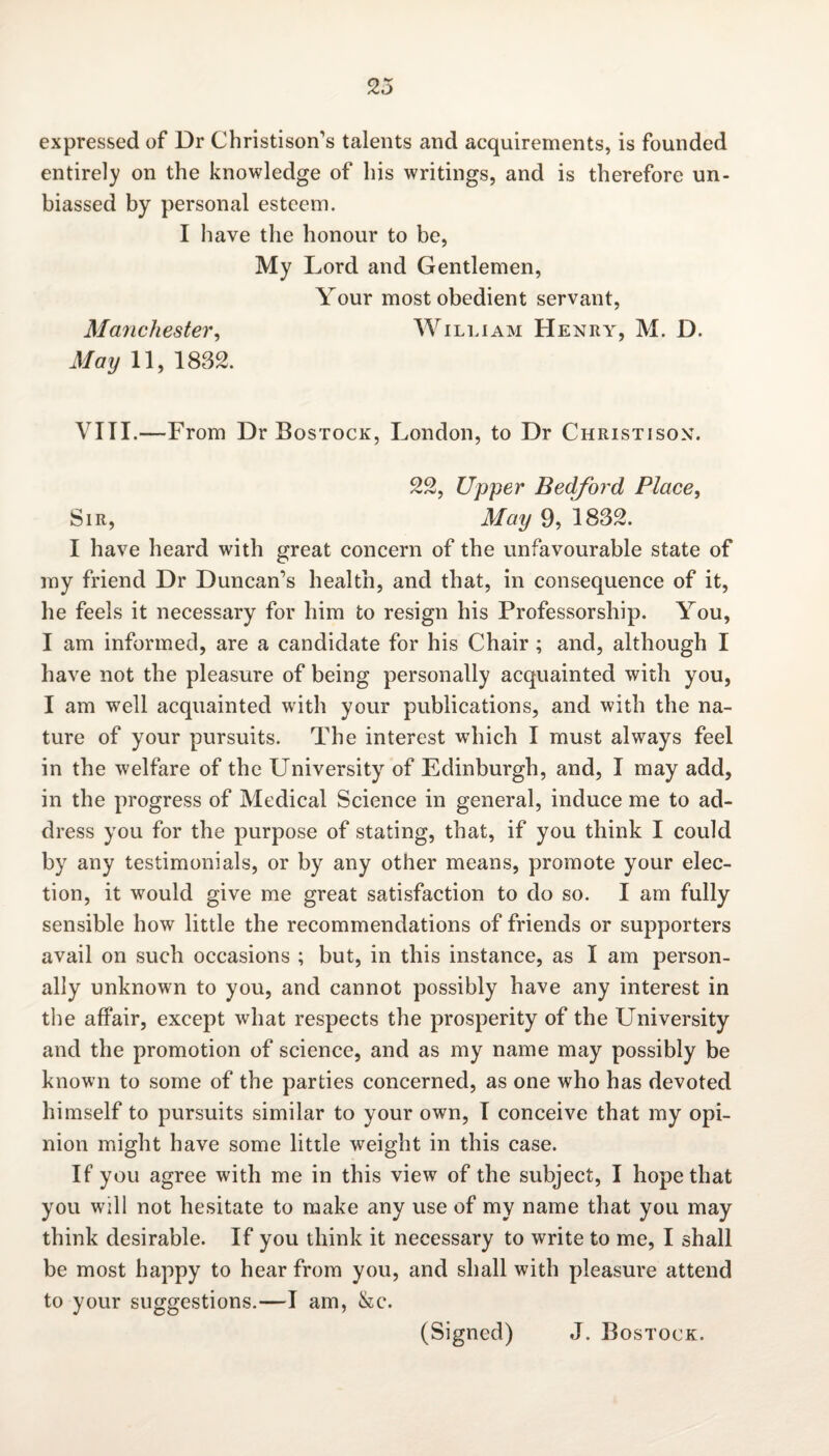 expressed of Dr Christison’s talents and acquirements, is founded entirely on the knowledge of his writings, and is therefore un¬ biassed by personal esteem. I have the honour to be, My Lord and Gentlemen, Your most obedient servant, Manchester, William Henry, M. D. May 11, 1832. VIII.—From Dr Bostock, London, to Dr Christison. 22, Upper Bedford Place, Sir, May 9, 1832. I have heard with great concern of the unfavourable state of my friend Dr Duncan’s health, and that, in consequence of it, he feels it necessary for him to resign his Professorship. You, I am informed, are a candidate for his Chair ; and, although I have not the pleasure of being personally acquainted with you, I am well acquainted with your publications, and with the na¬ ture of your pursuits. The interest wdiich I must always feel in the welfare of the University of Edinburgh, and, I may add, in the progress of Medical Science in general, induce me to ad¬ dress you for the purpose of stating, that, if you think I could by any testimonials, or by any other means, promote your elec¬ tion, it would give me great satisfaction to do so. I am fully sensible how little the recommendations of friends or supporters avail on such occasions ; but, in this instance, as I am person¬ ally unknown to you, and cannot possibly have any interest in the affair, except what respects the prosperity of the University and the promotion of science, and as my name may possibly be known to some of the parties concerned, as one who has devoted himself to pursuits similar to your own, I conceive that my opi¬ nion might have some little weight in this case. If you agree with me in this view of the subject, I hope that you will not hesitate to make any use of my name that you may think desirable. If you think it necessary to write to me, I shall be most happy to hear from you, and shall with pleasure attend to your suggestions.—I am, &c. (Signed) J. Bostock.