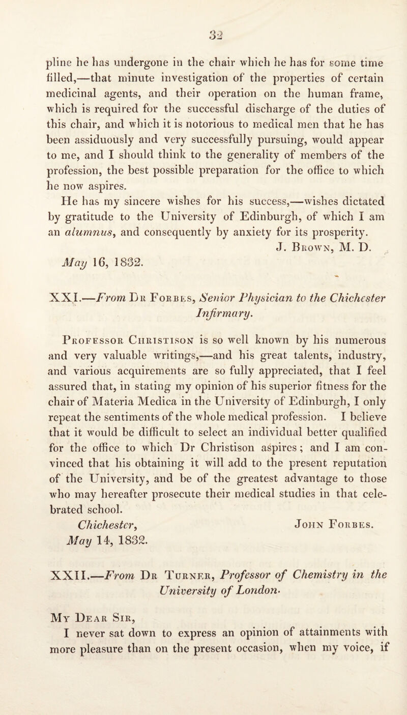 pline be bas undergone in tbe cbair which be has for some time filled,—that minute investigation of the properties of certain medicinal agents, and their operation on the human frame, which is required for the successful discharge of the duties of this chair, and which it is notorious to medical men that he has been assiduously and very successfully pursuing, would appear to me, and I should think to the generality of members of the profession, the best possible preparation for the office to which he now aspires. He has my sincere wishes for his success,—wishes dictated by gratitude to the University of Edinburgh, of which 1 am an alumnus, and consequently by anxiety for its prosperity. J. Brown, M. D. May 16, 1832. XXL—From Dr Forbes, Senior Physician to the Chichester Infirmary. Professor Christison is so well known by his numerous and very valuable writings,—and his great talents, industry, and various acquirements are so fully appreciated, that I feel assured that, in stating my opinion of his superior fitness for the chair of Materia Medica in the University of Edinburgh, I only repeat the sentiments of the whole medical profession. I believe that it would be difficult to select an individual better qualified for the office to which Dr Christison aspires; and I am con¬ vinced that his obtaining it will add to the present reputation of the University, and be of the greatest advantage to those who may hereafter prosecute their medical studies in that cele¬ brated school. Chichester, John Forbes. May 14, 1832. XXII.— From Dr Turner, Professor of Chemistry in the University of London- My Dear Sir, I never sat down to express an opinion of attainments with more pleasure than on the present occasion, when my voice, if