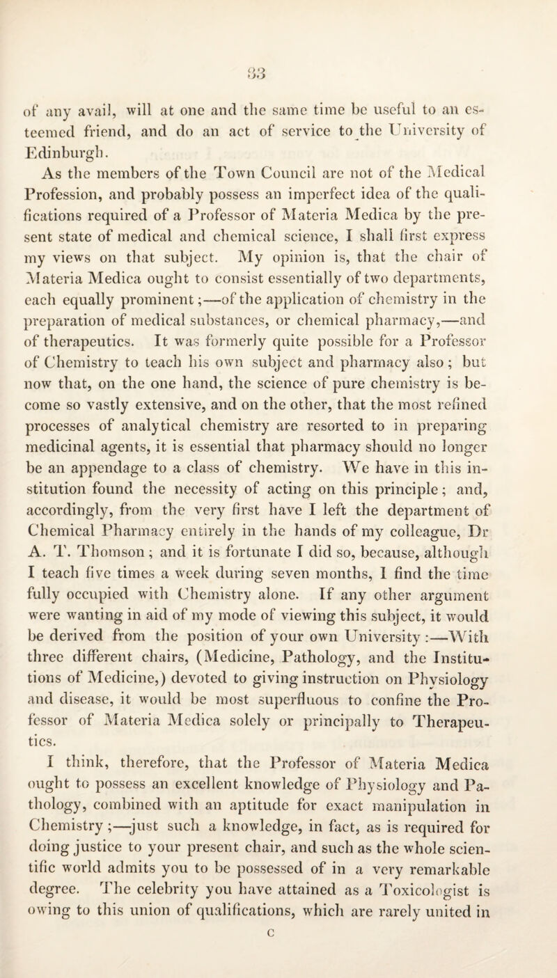 oo of any avail, will at one and the same time be useful to an es¬ teemed friend, and do an act of service to the University of Edinburgh. As the members of the Town Council are not of the Medical Profession, and probably possess an imperfect idea of the quali¬ fications required of a Professor of Materia Medica by the pre¬ sent state of medical and chemical science, I shall first express my views on that subject. My opinion is, that the chair of Materia Medica ought to consist essentially of two departments, each equally prominent;—of the application of chemistry in the preparation of medical substances, or chemical pharmacy,—and of therapeutics. It was formerly quite possible for a Professor of Chemistry to teach his own subject and pharmacy also; but now that, on the one hand, the science of pure chemistry is be¬ come so vastly extensive, and on the other, that the most refined processes of analytical chemistry are resorted to in preparing medicinal agents, it is essential that pharmacy should no longer be an appendage to a class of chemistry. We have in this in¬ stitution found the necessity of acting on this principle; and, accordingly, from the very first have I left the department of Chemical Pharmacy entirely in the hands of my colleague, Dr A. T. Thomson; and it is fortunate I did so, because, although I teach five times a week during seven months, I find the time fully occupied with Chemistry alone. If any other argument were wanting in aid of my mode of viewing this subject, it would be derived from the position of your own University :—With three different chairs, (Medicine, Pathology, and the Institu¬ tions of Medicine,) devoted to giving instruction on Physiology and disease, it would be most superfluous to confine the Pro¬ fessor of Materia Medica solely or principally to Therapeu¬ tics. I think, therefore, that the Professor of Materia Medica ought to possess an excellent knowledge of Physiology and Pa¬ thology, combined with an aptitude for exact manipulation in Chemistry ;—just such a knowledge, in fact, as is required for doing justice to your present chair, and such as the whole scien¬ tific world admits you to be possessed of in a very remarkable degree. The celebrity you have attained as a Toxicologist is owing to this union of qualifications, whicli are rarely united in c