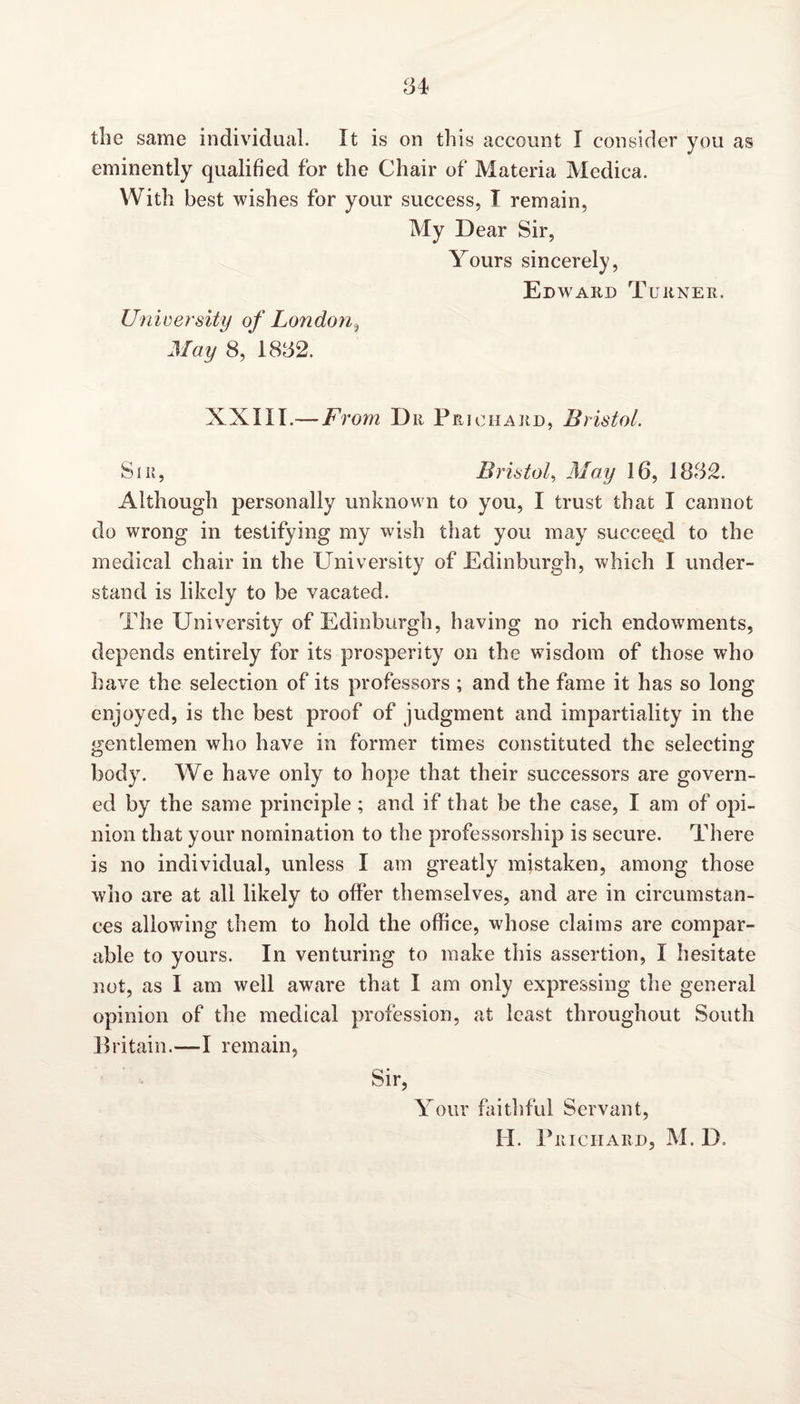 the same individual. It is on this account I consider you as eminently qualified for the Chair of Materia Medica. With best wishes for your success, T remain, My Dear Sir, Yours sincerely, Edward Turner. University of Londoni May 8, 1832. XXIII.— From Dr Prichard, Bristol. Sir, Bristol, May 16, i832. Although personally unknown to you, I trust that I cannot do wrong in testifying my wish that you may succeed to the medical chair in the University of Edinburgh, which I under¬ stand is likely to be vacated. The University of Edinburgh, having no rich endowments, depends entirely for its prosperity on the wisdom of those who have the selection of its professors ; and the fame it has so long enjoyed, is the best proof of judgment and impartiality in the gentlemen who have in former times constituted the selecting; o O body. We have only to hope that their successors are govern¬ ed by the same principle; and if that be the case, I am of opi¬ nion that your nomination to the professorship is secure. There is no individual, unless I am greatly mistaken, among those who are at all likely to offer themselves, and are in circumstan¬ ces allowing them to hold the office, whose claims are compar¬ able to yours. In venturing to make this assertion, I hesitate not, as I am well aware that I am only expressing the general opinion of the medical profession, at least throughout South Britain.—I remain, Sir, Your faithful Servant, II. Prichard, M. D.