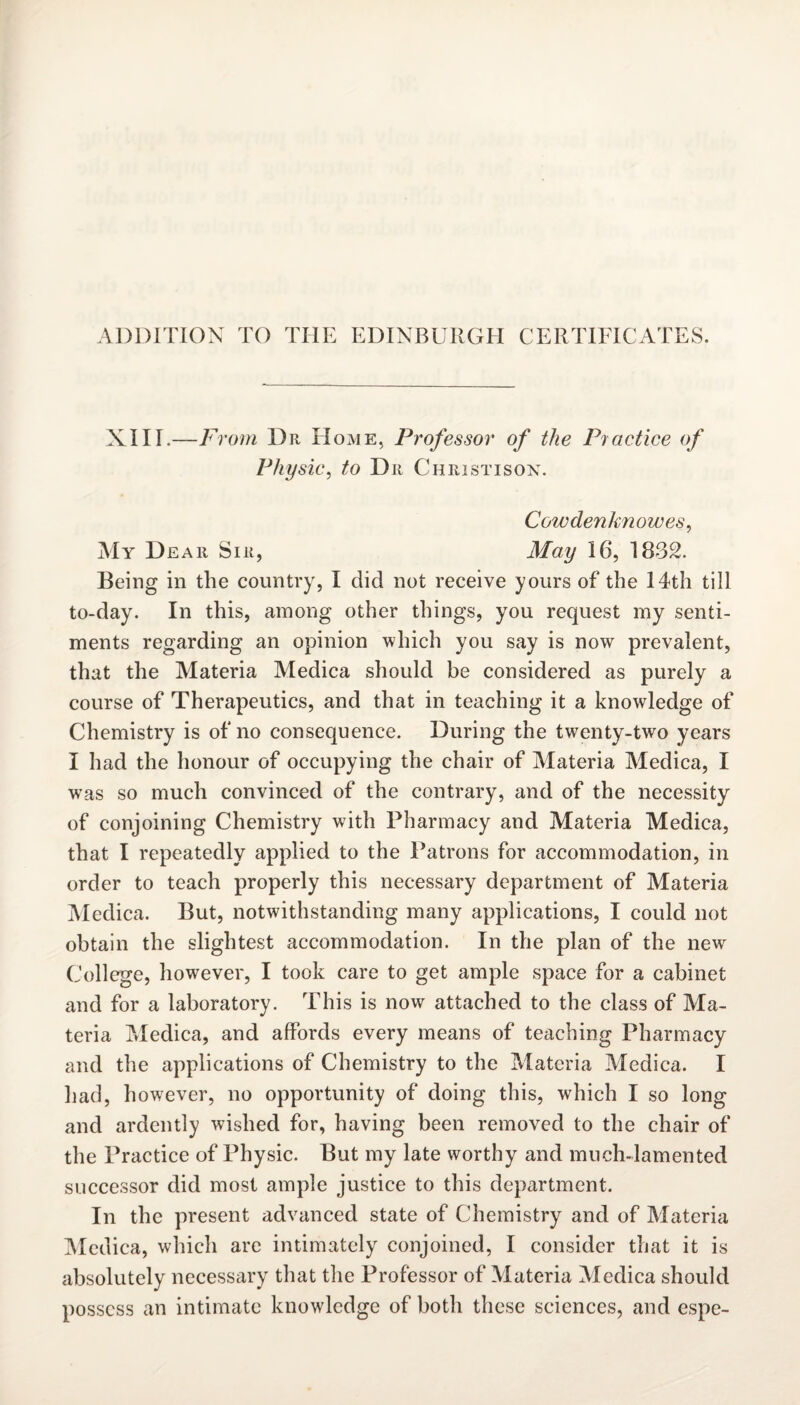 ADDITION TO THE EDINBURGH CERTIFICATES. XIII.—F Worn Dr Home, Professor of the Practice of Physic, to Dr Christison. Cowdenknowes, My Dear Sir, May 16, 1832. Being in the country, I did not receive yours of the 14th till to-day. In this, among other things, you request my senti¬ ments regarding an opinion which you say is now prevalent, that the Materia Medica should be considered as purely a course of Therapeutics, and that in teaching it a knowledge of Chemistry is of no consequence. During the twenty-two years I had the honour of occupying the chair of Materia Medica, I was so much convinced of the contrary, and of the necessity of conjoining Chemistry with Pharmacy and Materia Medica, that I repeatedly applied to the Patrons for accommodation, in order to teach properly this necessary department of Materia Medica. But, notwithstanding many applications, I could not obtain the slightest accommodation. In the plan of the new College, however, I took care to get ample space for a cabinet and for a laboratory. This is now attached to the class of Ma¬ teria Medica, and affords every means of teaching Pharmacy and the applications of Chemistry to the Materia Medica. I Had, however, no opportunity of doing this, which I so long and ardently wished for, having been removed to the chair of the Practice of Physic. But my late worthy and much-lamented successor did most ample justice to this department. In the present advanced state of Chemistry and of Materia Medica, which are intimately conjoined, I consider that it is absolutely necessary that the Professor of Materia Medica should possess an intimate knowledge of both these sciences, and espe-