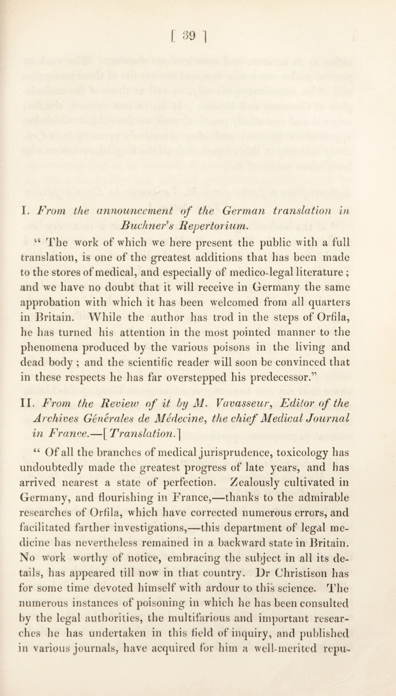 I. From the announcement of the German translation in Buchner's Repertorium. “ The work of which we here present the public witli a full translation, is one of the greatest additions that has been made to the stores of medical, and especially of medico-legal literature; and we have no doubt that it will receive in Germany the same approbation with which it has been welcomed from all quarters in Britain. While the author has trod in the steps of Orfila, he has turned his attention in the most pointed manner to the phenomena produced by the various poisons in the living and dead body ; and the scientific reader will soon be convinced that in these respects he has far overstepped his predecessor.” II. F rom the Review of it by M. Vavasseur, Editor of the Archives Generates de Medecine, the chief Medical Journal in France.—[ Translation.] “ Of all the branches of medical jurisprudence, toxicology has undoubtedly made the greatest progress of late years, and has arrived nearest a state of perfection. Zealously cultivated in Germany, and flourishing in France,—thanks to the admirable researches of Orfila, which have corrected numerous errors, and facilitated farther investigations,—this department of legal me¬ dicine has nevertheless remained in a backward state in Britain. No work worthy of notice, embracing the subject in all its de¬ tails, has appeared till now in that country. Dr Christison has for some time devoted himself with ardour to this science. The numerous instances of poisoning in which he has been consulted by the legal authorities, the multifarious and important resear¬ ches he has undertaken in this field of inquiry, and published in various journals, have acquired for him a well-merited repu-