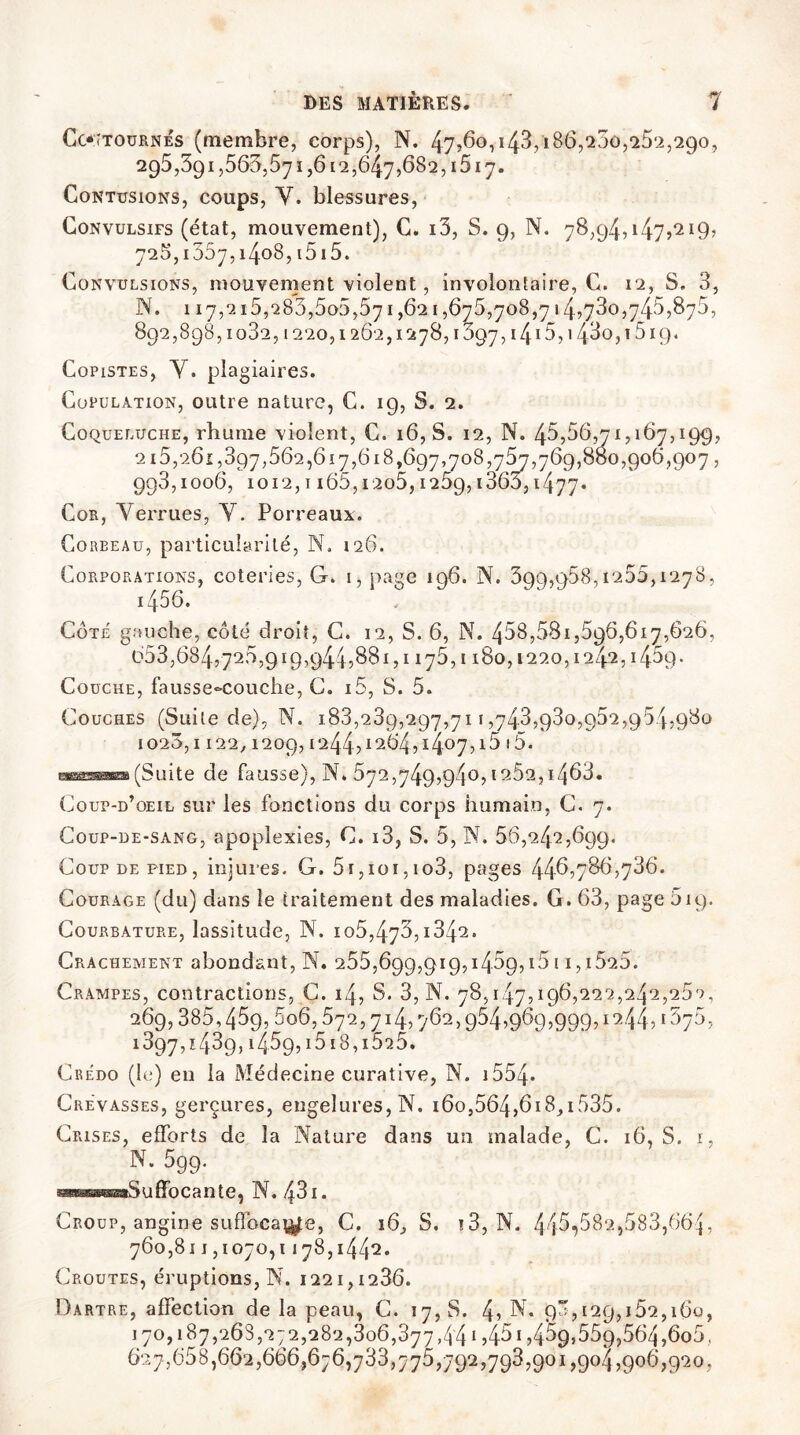 Contournés (membre, corps), N. 47,60,i43,i86,200,262,290, 295,391,563,571,612,64.7,682,1517. Contusions, coups, Y. blessures, Convulsifs (état, mouvement), C. i3, S. 9, N. 78,94,147?'219? 725,1057,1408,1515. Convulsions, mouvement violent, involontaire, C. 12, S. 3, is. 117,215,283,505,571,621,675,708,714,730,745,875, 892,898,1032,1220,1262,1278,1097,1415,143o,î5i9. Copistes, Y. plagiaires. Copulation, outre nature, C. 19, S. 2. Coqueluche, rhume violent, C. 16,8. 12, N. 45,56,71,167,199, 215,261,397,562,617,618,697,708,757,769,800,906,907, 993,1006, 1012,1 i65,i2o5,1259,1360,1477. Cor, Yerrues, Y. Porreaux. Coreeau, particularité, N. 126. Corporations, coteries, G. 1, page 196. N. 399,958,1255,1278, i456. Cote gauche, côté droit, C. 12, S. 6, N. 458,581,596,617,626, 653,684,725,919,9445881,1176,1180,1220,1242, i45q. Couche, fausse-couche, C. 15, S. 5. Couches (Suite de), N. 1.83,239,297,711,743,930,952,954,980 1026,1 122, 1209, 1244,1264,1407,i5'5* eassanoa(Suite de fausse), N. 572,749,940,1262,i463. Coup-d’oeil sur les fonctions du corps humain, C. 7. Coup-de-sang, apoplexies, C. i3, S. 5, N. 56,242,699. Coup de pied, injures. G. 5i,ioi,io3, pages 44^,786,736. Courage (du) dans le traitement des maladies. G. 63, page 519. Courbature, lassitude, N. io5,473,1842. Crachement abondant, N. 255,69g,919,145g,i5i i,i525. Crampes, contractions, C. 14, S* 3, N. 78,147,196,222,242,252, 269,385,459,5o6,572,714,762,954,969,999,1244,1675, 1897,1439, i459,i5 18,1525. Credo (le) en la Médecine curative, N. 1554- Crevasses, gerçures, engelures, N. i6o,564,6i8,i535. Crises, efforts de la Nature dans un malade, C. 16, S. 1, N. 599. æsassŒssaSuffoCante, N. 43 I. Croup, angine suffoca^e, C. i6, S. !3, N. 445^582,583,664, 760,811,1070,1178,1442. Croûtes, éruptions, N. 1221,1286. Dartre, affection de la peau, C. 17, S. 4, Y. 90,129,152,160, 170,187,268,272,282,306,377,441,451,459}559,564,6o5, 627,658,662,666,676,733,775,792,793,901,904,906,920,