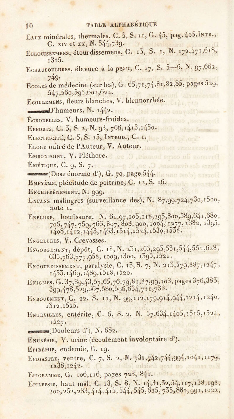 Eaux minérales, thermales, G. 5, S. n, G. 45, pag. 4° :,^NTR*> C. xiv et xx, N. 544^39- Eblouissemens, étourdissemens, C. i3, S. 1, N. 172,571,618, 1315. Echauboulures, élevure a la peau, G. 17, S. 5—6, N. 97,602, 749- Ecoles de médecine (sur les), G. 65,71,74>81,82,85, pages 629, 5475560,696,602,622. Ecoulemens, fleurs blanches, Y. blennorrîiée. BBWMosaD'humeurs, N. i442* Écrouelles, Y. humeurs-froides. Efforts, C. 3, S. 2, N. 93, 766,i430< Electricité, C. 5, S. 15, Introd., C. 1. Eloge outré de l’Auteur, Y. Auteur. Embonpoint, Y. Pléthore. Emétique, C. 9, S. 7. Dose énorme dy), G. 70, page 544* Empyème, plénitude de poitrine, G. 12, S. 16. Enchifrènement, N. 99g. En fa ns malingres (surveillance des), N. 87,99,724,730,1500. note 1. Enflure, boufîssure, N. 61,97,105,118,295,300,589,641,680, 706,747,759,766,807, 808,900,1004,1277, i382, 13q5, i4o8, 1412, i443> 14^3, i514? 15^4?153o? 15o8. Engelures, Y. Crevasses. Engorgement, dépôt, C. 18, N. 201,263,2g3,53i,5445351,628, 635,768,777,958, 1009,l3oO, l3g5,IÔ21. Engourdissement, paralysie, C. i3,S. 7, N. 213,579,887,1247 , 1453,14^9,14^9,1518,1520 - Enigmes, G. 37,39,43,57,65,76,79,81,87,99, io3, PaSes 376,383, 399,478,529,067,580,596,634,7 f 1,733. Enrouement, G. 12. S. 11, N. 99,11*2,179,914>944>I214?1 '240’ l3l2,i525. Entrailles, entérite, C. 6, S. 2, N. 67,634>14°^515 15,15*24 , 1627. apgærffgrrTmt Douleurs d’), N. 682. Enurésie, Y. urine (écoulement involontaire d’). Epidémie, endemie, C. 19. Epigastre, ventre, C. 7, S. 2, N. 73i?74^,744>994?Ï041 ?1179^ 1238,1242. Epigramm-e, G. 106,116, pages 723, 841. Epilepsie, haut mal, C. 13, S. 8, N. i4,3i,32,54,117,188,198, 200,282,283,414.415,544? 545,625, 735,,880,991,1022,