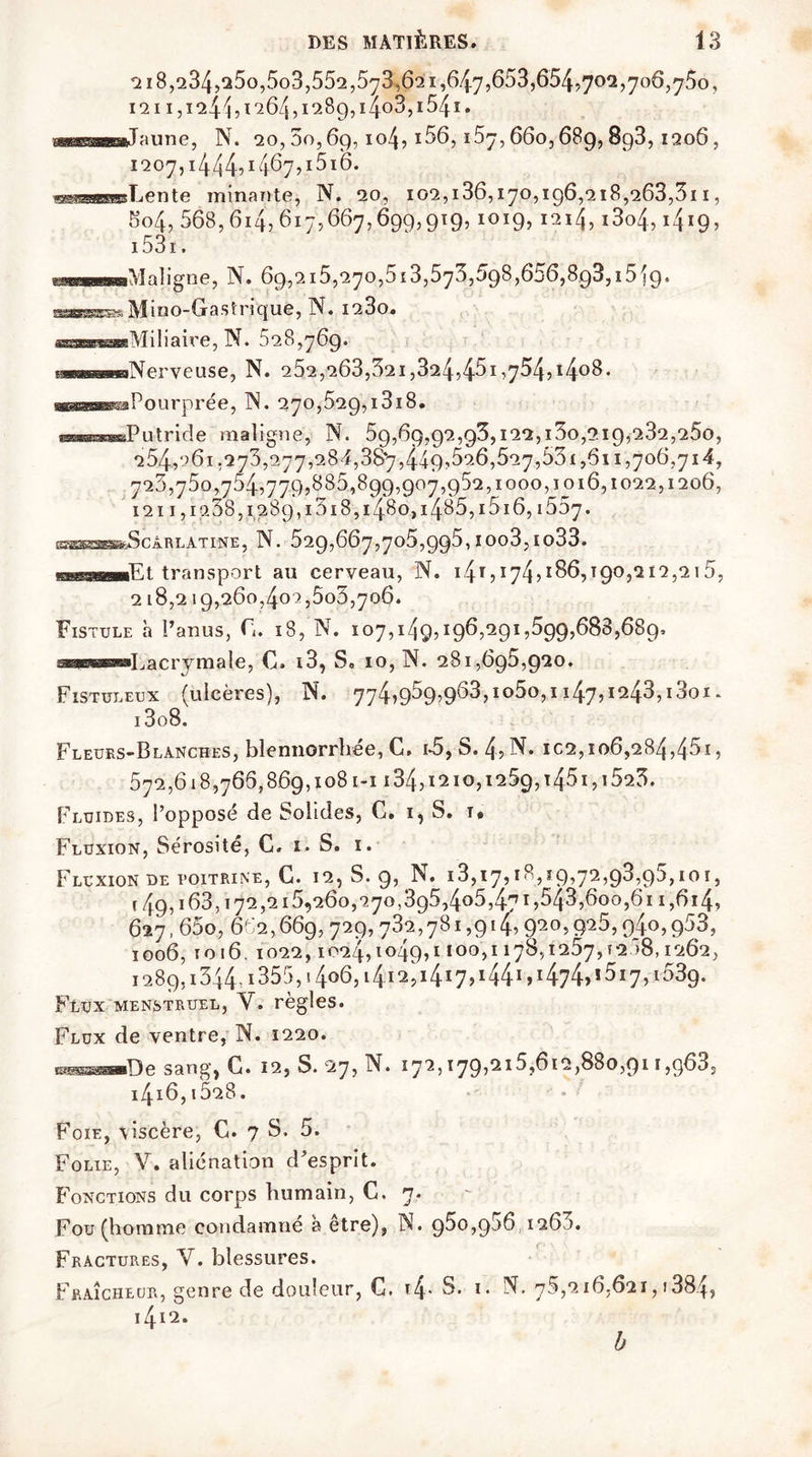 ai 8,234,s5o,5o3,55q,573,62 1,647,653,654,70*2,706,750, 1211,124^, 1264,1289,1403,154i. ■ni ■miT-mnpj N. 20, 3o, 69,104, i56,167,660,689,8g3,1206, 1207,1444?14^7,1516. ©êssa^Bente minante, N. 20, 102,186,170,196,218,263,311, 5o4, 568,614,617,667,699,919, 1019,1214,i3o4,1419, 1531. ««—■Maligne, N. 69,215,270,5i3,573,698,656,8g3,i5i9. wsHgajBw, Mino-Gastri4ue, N. 1280. ssssssaBsMiIiaire, N* 028,769* paœæsCT®Nerveuse, N. 252,263,321,324,45i,754,i4°8- ^^s^saPourprée, TN. 270,529,1818. utride maligne, N. 59,69,92,93,122,130,219,232,250, 254,261,273,277,284,38*7,449,526,527,531,611,706,714, 726,75o,754,77Q,885,8qq,007,o52,1000,1016,1022,1206, 121 i,ig38,1289,1318,1480,1485,i5i6,i557. ESSSeSBSfcScÀ R LATINE, N. 529,667,706,995, I Oo3, Io33. ■—■■Et transport au cerveau, N. 14T?174?1 ^6,190,212,215, 218,219,260,402,503,706. Fistule à l’anus, F. 18, N. 107,149,196,291,599,688,689. uiuiu'iin—L a c ry m a le, G. i3, S. 10, N. 281,695,920. Fistuleux (ulcères), N. 774,959,963,1050,1147,1243,1801. i3o8. Fleurs-Blanches, blennorrhée, C. 16, S. 4, N. ica,106,284,45i, 572,618,766,869,1081-1134,1210,1259,1451,1523. Fluides, l’opposé de Solides, C. i, S. 1# Fluxion, Sérosité, G. 1. S. 1. Fluxion de poitrine, C. 12, S. 9, N. 18,17,18,19,72,93,95,101, 149,163,172,215,260,270,395,405,471,543,600,611,614, 627,65o, 662,669,729,732,781,914» <p°> 9^5, q4o,q53, 1006, 1016, 1022,1024,1049,1100,1178,1257,1208,1262, i289,i344,i355,i 4o6,14.12,1417, i44i,i474,i5i7, 1539. Flux menstruel, Y. règles. Flux de ventre, N. 1220. r.^æ—De sang, G. 12, S. 27, N. 172,179,215,612,880,911 ,g63s i4i6,i528. Foie, viscère, G. 7 S. 5. Folie, V. aliénation d’esprit. Fonctions du corps humain, C. n. Fou (homme condamne a etre), N. 950,966,126 ). Fractures, V. blessures. Fraîcheur, genre de douleur, C. i4- 5. 1. IN. 76,216,621,1384, l4l2. b
