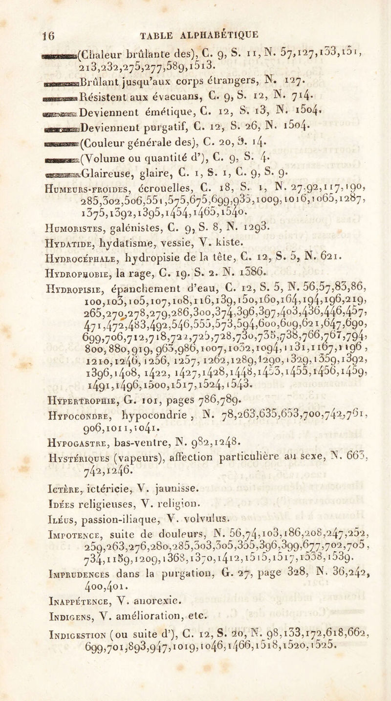 «n(€kleur brûlante des), C. 9, S. n, N. 57,127, i53,i5i , 213,282,275,277,589,1513. maesimimssmBrûlant jusqu aux corps etrangers, Y. 127* wBssæaRésistent aux évacuans, G. 9, S. 12, N. 714* Deviennent émétique, C. 12, S. i3, Y. i5o4* De viennent purgatif, G. 12, S. 26, N. i5o4* ohok(Couleur générale desj, C. 20, i4* m—B^(Volinne ou quantité d’), C. 9, S. i\. «H^æs&Glaireuse, glaire, G. 1, S. 1, C. 9? S* 9* Humeurs-fp.oides, écrouelles, C. 18, S. 1, N. 27,92,117,190, 285,3o2,5o6,55 i ,575,675,699,935,1009,1016,1065,1287, 1375,1592:, 1395,1454? Humoristes, galénistes, C. 9, S. 8, N. i2g3. Hydatide, hydatisme, vessie, Y. kiste. Hydrocéphale, hydropisie de la tete, C. 12, S. 5, N. 621. Hydrophobie, la rage, C. 19. S. 2. N. i586. Hydropisie, épanchement d’eau, C. 12, S. 5, N. 56,57,80,86, ioo,io3, 105,107,108,116,13g, i5o, 160,164,194’ *9> 265,270,278,279,286,300,374,3g6,397,408,436,446)4^7’ 471,472,483,492,546,555,573,594,600,609,621,647,690, 699,706,712,718,72 2,725,728,730,73 s,,788,766,767,794? 800,880,919,963,986,1007,1052,1094,1131,1167,1196, 1210,124.6,1206, 1257,1262,1289,1290,1329,1359,1392, 1396,1408,1422,1427,i428ji44^5i4^3,i455,i486,1459, 1491,1496,1600,1517,1524, i543. Hypertrophie, G. 101, pages 786,789. Hypocondre, hypocondrie, N. 78,268,635,653,700,742,761, 906,101 i,so4i. Hypogastre, bas-ventre, Y. 982,1248. Hystériques (vapeurs), affection particulière au sexe, Y. 665, 742,1246. Ictère, ictéricie, \ . jaunisse. Idées religieuses, Y. religion. Iléus, passion-iliaque, Y. volvuius. Impotence, suite de douleurs, N. 56,74,Ï03,186,208,247,262, 259,263,276,280,285,503,505,355,396,399,677,702,705, 734,11^9,1209,1368,i 3;o,i4i 2, i515, i517, i558,1539. Imprudences dans la purgation, G. 27, page 328, Y. 06,242, 4oo,4oi. Inappétence, Y. anorexie. Indigens, Y. amélioration, etc. Indigestion (ou suite d’), C. 12, S. 20, N. 98,133,172,618,662, 699,701,893,947,1019,1046,1466,1518,1520,1525.