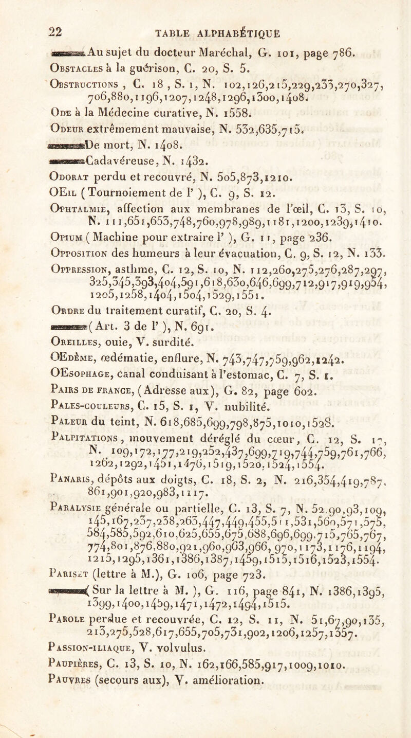 ns» Au sujet du docteur Maréchal, G. ioi, page 786. Obstacles à la guérison, C. 20, S. 5. Obstructions, C. 18 , S. 1, N. 102,126,215,229,233,270,327, 706,880,1196,1207,124.8,1296,1300,1408. Ode à la Médecine curative, N. 1558. Odeur extrêmement mauvaise, N. 532,635,7i5. —*tlp mort, N. 1408. œeœasâCadavéreuse, N. 14^2. Odorat perdu et recouvré, N. 5o5,873,1210. OEil (Tournoiement de P ), C. 9, S. 12. Ophtalmie, affection aux membranes de l'œil, G. i3, S. 10, N. 111,651,653,748,760,978,989,1181,1200,1239,14*0. Opium ( Machine pour extraire P ), G. 11, page 236. Opposition des humeurs à leur évacuation, C. 9, S. 12, N. 135. Oppression, asthme, C. 12, S. 10, N. 112,260,275,276,287,297, 325,345,393,404,591,618,630,646,699,712,917,919,954, 12o5,1258, i4o4,i5o4,1529,1551. Ordre du traitement curatif, C. 20, S. l\. MB BSBBSBSrS? (Art. 3 de P ), N. 691. Oreilles, ouie, V. surdité. OEdême, œdématié, enflure, N. 743,747,759,962,1242. OEsophage, canal conduisant à l’estomac, C. 7, S. 1. Pairs de France, (Adresse aux), G. 82, page 602. Pales-couleurs, C. 15, S. 1, Y. nubilité. Pâleur du teint, N. 618,685,699,798,875,1010,1528. Palpitations, mouvement déréglé du cœur, G. 12, S. 17, N. 109,172,177,219,252,437,699,719,744,759,761,766, 1262,1292,1451,1476,1519,1520,15^4? i554. Panaris, dépôts aux doigts, C. 18, S. 2, N. 216,354,4I9>787- 86i,9oi,92o,983,iii7. Paralysie générale ou partielle, C. 13, S. 7, N. 52.90,93,109, i45,i67,237,238,9.65,4475449>455,5! 1,531,560,571,575, 584,585,592,610,625,655,675,688,696,699.715,765,767, 774,801,876,880,921,960,963,066, 970,1173,1176,1194, I2i5,i295,i36i,i386,i387,i459,i5i5,i5i6,i523,i554. Pariset (lettre a M.), G. 106, page 723. a®HSMsas( Sur la lettre à M. ), G. 116, page 841, N. 1386,1395, i399,i4o°,i459,i47i,i472,i494,i5i5. Parole perdue et recouvrée, C. 12, S. 11, N. 51,67,90,135, 213,275,528,617,655,705,731,902,1206,1257,1057. Passion-iliaque, Y. volvulus. Paupières, C. 13, S. 10, N. 162,166,585,917,1009,1010. Pauvres (secours aux), Y. amélioration.