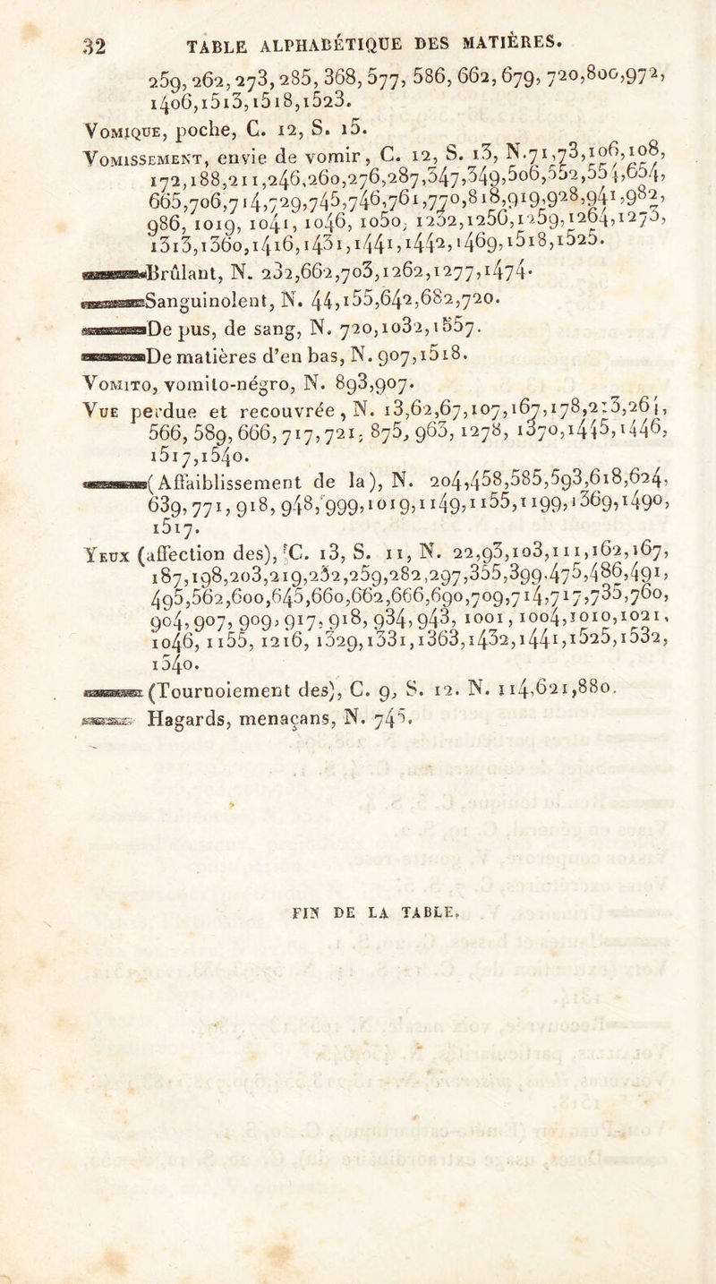 TABLE ALPHABÉTIQUE DES MATIÈRES. 2.59,262, -273, a85, 368, 677, 586, 662,679, 720,800,972, 1406,1513,i5i8,i523. Vomique, poche, C. 12, S. i5. Vomissement, envie de vomir, C. 12, S. i3, N.7ï,73,106,108, 172,188,211,246,260,276,287,547,349,506,052,554,654, 665,706,7145729,745,746,761 )77°>S 18,ç>iq,9^8,q4i ,982, 986, IOI9, I04l, 1046, I05û; I232,l256,1259,l264,l2y5, i3i3,i36o,i4i6, i 431 ? i44i5i44‘2j >469, 15i8,i525. «««Brûlant, N. 232,662,703,1262,1277,1474* eMsaraeaSanguinolent, N. 44,i55,642,682,720. ui.iimuiHwDe pus, de sang, N. 720,1032,1857. «sssraaaDe matières d’en bas, N. 907,1518. Vomito, vomito-négro, N. 898,907. Vue perdue et recouvrée, N. 13,62,67,107,167,178,2:0,261, 566, 589,666,717,721, 875, 963,1278, 1070,1445, 1517,1540. ohbbbhb(Affaiblissement de la), N. 204,458,585,5g3,618,624, 639,771,918, 948, 999,1019,1 i49^ 1155,1199? *369,1490, 1517. Yeux (affection des),'C. 13, S. n,N. 22,93,103,111,162,167, 187,198,203,219,252,259,282,297,355,399,475,486,491, 495,562,600,645,660,662,666,690,709,714,717578^760, 904,907, 909,917,918, 934,943, 1001, ioo4,1010,1021, 1046,1155, 1216, i329,i33i,i363,i432,i44i5i525,io32, i54o. sæssi(Touruoiement des), C. 9, S. 12. N. 114,621,880, Hagards, menaçans, N. 748. FI*’ DE LA TABLE.