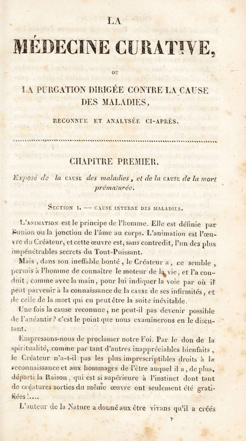 LA r LÀ purgation dirigée contre la cause DES MALADIES, RECONNUE ET ANALYSÉE CI-APRÈS. ^ VU V vv vv vt w viv\ v%x\ v% v^ \ \ W VUV \ VW V\V \ \V V%\\ \lVtl\V\\V\UV\\kl W \l wvx vv CHAPITRE PREMIER. Exposé de la cause des maladies 3 et de la cause de la mort prématurée. Section i. — cause interne des maladies. L’animation est le principe de l’homme. Elle est définie par S'il mon ou la jonction de l’âme au corps. L’animation est l’œu- vre du Créateur, et cette œuvre est, sans contredit, l’un des plus impénétrables secrets du Tout-Puissant. Mais , dans son ineffable bonté , le Créateur a , ce semble * permis â l'homme de connaître le moteur de l^vie, et l’a con- duit , comme avec la main, pour lui indiquer la voie par où it peut parvenir à la connaissance de la cause de ses infirmités, ci de celle de la mort qui en peut être la suite inévitable. Une fois la cause reconnue, ne peut-il pas devenir possible de l’anéantir? c’est le point que nous examinerons en le discu- tant. Empressons-nous de proclamer notre Foi. Par le don de la spiritualité, comme par tant d’autres inappréciables bienfaits , le Créateur n’a-t-il pas les plus imprescriptibles droits h la reconnaissance et aux hommages de l’être auquel il a , déplus, départi la Raison , qui est si supérieure à l’instinct dont tant de créatures sorties du même œuvre ont seulement été grati- nées !.... L auteur de la Nature a donné aux être vivons qu’il a créés