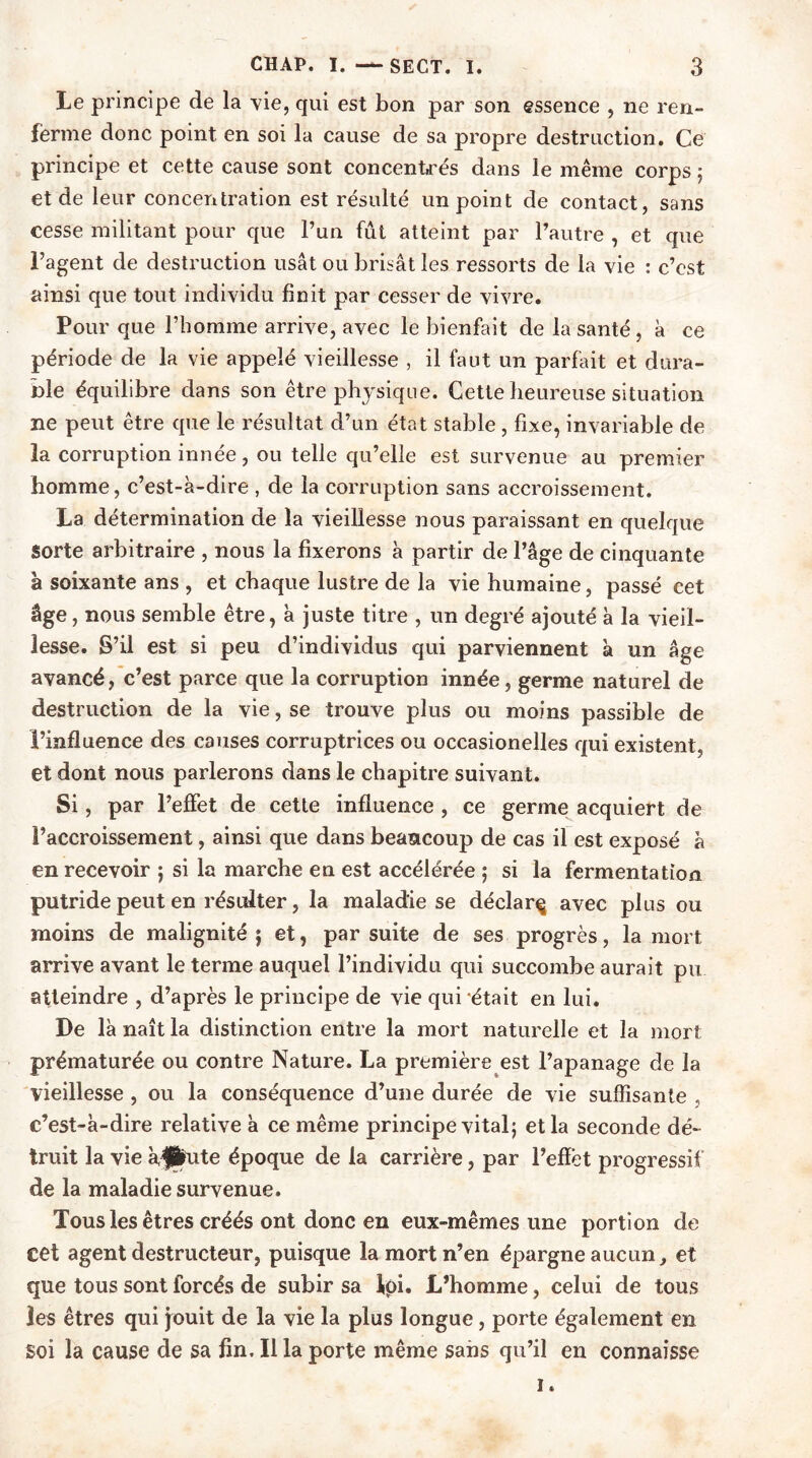 Le principe de la vie, qui est bon par son essence , ne ren- ferme donc point en soi la cause de sa propre destruction. Ce principe et cette cause sont concentrés dans le même corps ; et de leur concentration est résulté un point de contact, sans cesse militant pour que l’un fût atteint par l’autre , et que l’agent de destruction usât ou brisât les ressorts de la vie : c’est ainsi que tout individu finit par cesser de vivre. Pour que l’homme arrive, avec le bienfait de la santé , à ce période de la vie appelé vieillesse , il faut un parfait et dura- ble équilibre dans son être physique. Cette heureuse situation ne peut être que le résultat d’un état stable , fixe, invariable de la corruption innée, ou telle qu’elle est survenue au premier homme, c’est-à-dire , de la corruption sans accroissement. La détermination de la vieillesse nous paraissant en quelque Sorte arbitraire , nous la fixerons à partir de l’âge de cinquante à soixante ans , et chaque lustre de la vie humaine, passé cet âge, nous semble être, à juste titre , un degré ajouté à la vieil- lesse. S’il est si peu d’individus qui parviennent à un âge avancé, c’est parce que la corruption innée, germe naturel de destruction de la vie, se trouve plus ou moins passible de l’influence des causes corruptrices ou occasionelles qui existent, et dont nous parlerons dans le chapitre suivant. Si, par l’effet de cette influence , ce germe acquiert de l’accroissement, ainsi que dans beaucoup de cas il est exposé à en recevoir ; si la marche en est accélérée ; si la fermentation putride peut en résulter, la maladie se déclarç avec plus ou moins de malignité $ et, par suite de ses progrès, la mort arrive avant le terme auquel l’individu qui succombe aurait pu atteindre , d’après le principe de vie qui était en lui. De là naît la distinction entre la mort naturelle et la mort prématurée ou contre Nature. La première est l’apanage de la vieillesse , ou la conséquence d’une durée de vie suffisante , c’est-à-dire relative à ce même principe vital; et la seconde dé- truit la vie àjlute époque de la carrière, par l’efîët progressif de la maladie survenue. Tous les êtres créés ont donc en eux-mêmes une portion de cet agent destructeur, puisque la mort n’en épargne aucun, et que tous sont forcés de subir sa tpi. L’homme, celui de tous les êtres qui jouit de la vie la plus longue, porte également en Soi la cause de sa fin. Il la porte même sans qu’il en connaisse i.