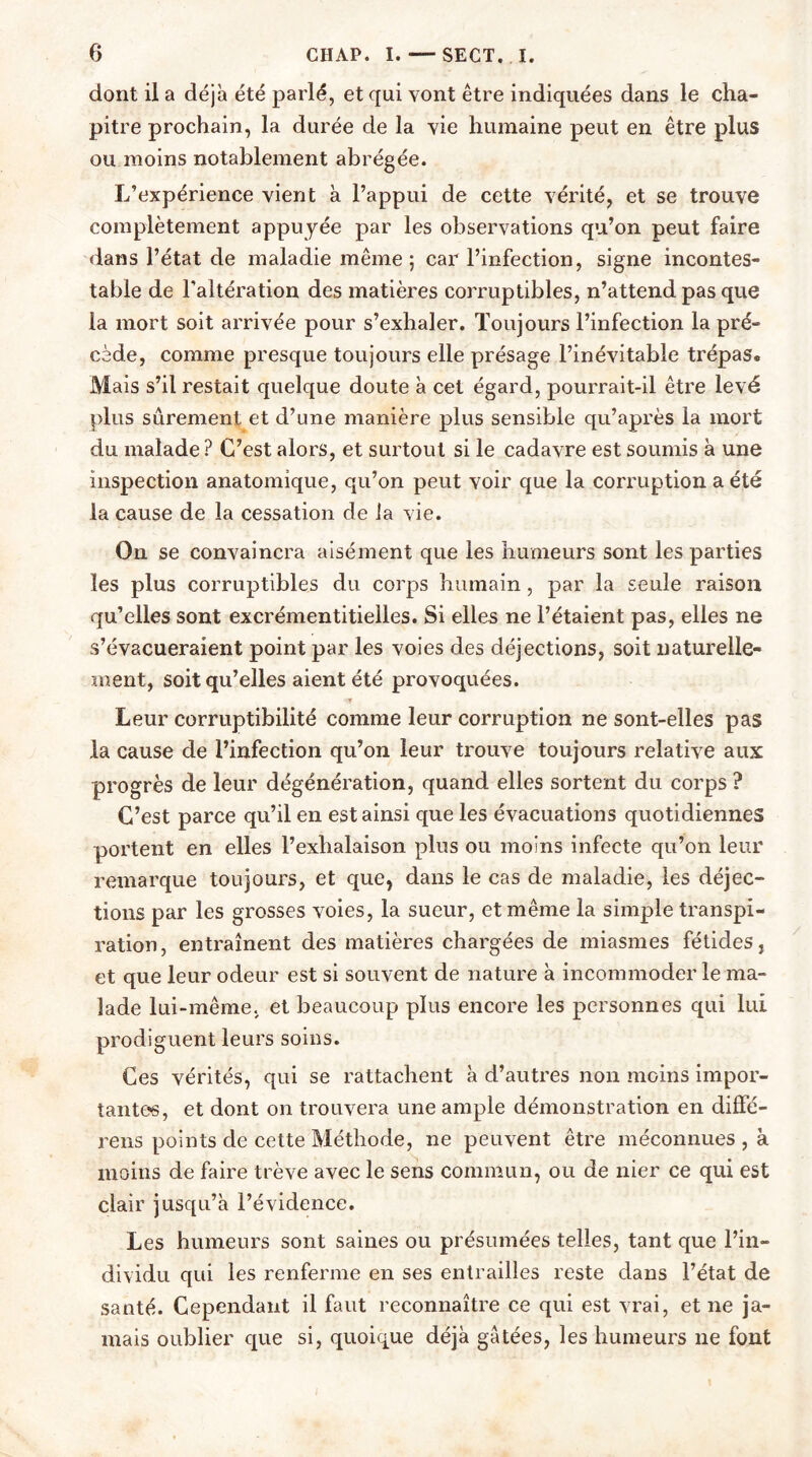 dont il a déjà été parlé, et qui vont être indiquées dans le cha- pitre prochain, la durée de la vie humaine peut en être plus ou moins notablement abrégée. L’expérience vient à l’appui de cette vérité, et se trouve complètement appuyée par les observations qu’on peut faire dans l’état de maladie même ; car l’infection, signe incontes- table de l’altération des matières corruptibles, n’attend pas que la mort soit arrivée pour s’exhaler. Toujours l’infection la pré- cède, comme presque toujours elle présage l’inévitable trépas. Mais s’il restait quelque doute à cet égard, pourrait-il être levé plus sûrement et d’une manière plus sensible qu’après la mort du malade ? C’est alors, et surtout si le cadavre est soumis à une inspection anatomique, qu’on peut voir que la corruption a été la cause de la cessation de la vie. On se convaincra aisément que les humeurs sont les parties les plus corruptibles du corps humain, par la seule raison qu’elles sont excrémentitielles. Si elles ne l’étaient pas, elles ne s’évacueraient point par les voies des déjections, soit naturelle- ment, soit qu’elles aient été provoquées. Leur corruptibilité comme leur corruption ne sont-elles pas la cause de l’infection qu’on leur trouve toujours relative aux progrès de leur dégénération, quand elles sortent du corps ? C’est parce qu’il en est ainsi que les évacuations quotidiennes portent en elles l’exhalaison plus ou moins infecte qu’on leur remarque toujours, et que, dans le cas de maladie, les déjec- tions par les grosses voies, la sueur, et même la simple transpi- ration, entraînent des matières chargées de miasmes fétides, et que leur odeur est si souvent de nature à incommoder le ma- lade lui-même, et beaucoup plus encore les personnes qui lui prodiguent leurs soins. Ces vérités, qui se rattachent à d’autres non moins impor- tantes, et dont on trouvera une ample démonstration en diffé- rens points de cette Méthode, ne peuvent être méconnues , à moins de faire trêve avec le sens commun, ou de nier ce qui est clair jusqu’à l’évidence. Les humeurs sont saines ou présumées telles, tant que l’in- dividu qui les renferme en ses entrailles reste dans l’état de santé. Cependant il faut reconnaître ce qui est vrai, et ne ja- mais oublier que si, quoique déjà gâtées, les humeurs 11e font