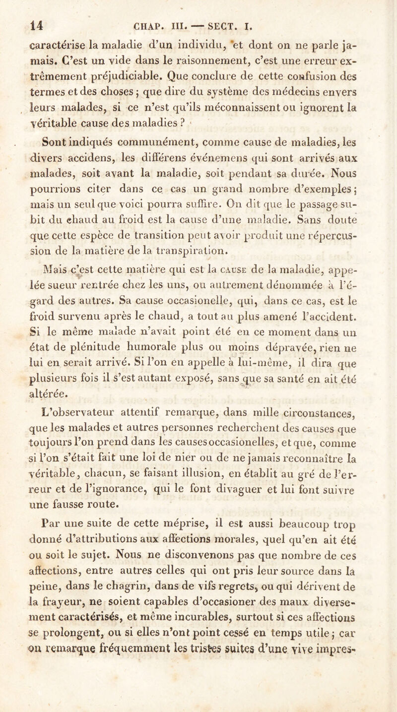 caractérise la maladie d’un individu, et dont on ne parie ja- mais. C’est un vide dans le raisonnement, c’est une erreur ex- trêmement préjudiciable. Que conclure de cette confusion des termes et des choses ; que dire du système des médecins envers leurs malades, si ce n’est qu’ils méconnaissent ou ignorent la véritable cause des maladies ? Sont indiqués communément, comme cause de maladies, les divers accidens, les differens événemens qui sont arrivés aux malades, soit avant la maladie, soit pendant sa durée. Nous pourrions citer dans ce cas un grand nombre d’exemples ; mais un seul que voici pourra suffire. O11 dit que le passage su- bit du eliaud au froid est la cause d’une maladie. Sans doute que cette espèce de transition peut avoir produit une répercus- sion de la matière de la transpiration. Mais c’est cette matière qui est la cause de la maladie, appe- lée sueur rentrée chez les uns, ou autrement dénommée à l’é- gard des autres. Sa cause occasionelle, qui, dans ce cas, est le froid survenu après le chaud, a tout au plus amené l’accident. Si le même malade n’avait point été en ce moment dans un état de plénitude humorale plus ou moins dépravée, rien ne lui en serait arrivé. Si l’on en appelle à lui-même, il dira que plusieurs fois il s’est autant exposé, sans que sa santé en ait été altérée. L’observateur attentif remarque, dans mille circonstances, que les malades et autres personnes recherchent des causes que toujours l’on prend dans les causesoccasionelles, et que, comme si l’on s’était fait une loi de nier ou de ne jamais reconnaître la véritable, chacun, se faisant illusion, en établit au gré de l’er- reur et de l’ignorance, qui le font divaguer et lui font suivre une fausse route. Par une suite de cette méprise, il est aussi beaucoup trop donné d’attributions aux affections morales, quel qu’en ait été ou soit le sujet. Nous ne disconvenons pas que nombre de ces affections, entre autres celles qui ont pris leur source dans la peine, dans le chagrin, dans de vifs regrets, ou qui dérivent de la frayeur, ne soient capables d’occasioner des maux diverse- ment caractérisés, et même incurables, surtout si ces affections se prolongent, ou si elles n’ont point cessé en temps utile ; car on remarque fréquemment les tristes suites d’une vive impres-