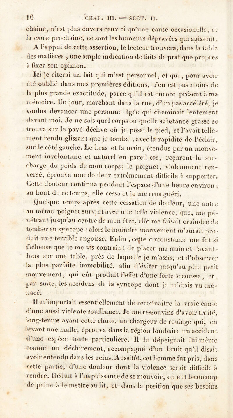 chaine, n’est plus envers ceux-ci qu’une cause oceasioneîle, et la cause prochaine, ce sont les humeurs dépravées qui agissent. A l’appui de cette assertion, le lecteur trouvera, dans la table des matières , une ample indication de faits de pratique propres à fixer son opinion. Ici je citerai un fait qui m’est personnel, et qui, pour avoir été oublié dans mes premières éditions, n’en est pas moins de la plus grande exactitude, parce qu’il est encore présent à ma mémoire. Un jour, marchant dans la rue, d’un pas accéléré, je voulus devancer une personne âgée qui cheminait lentement devant moi. Je ne sais quel corps ou quelle substance grasse se trouva sur le pavé déclive où je posai.le pied, et l’avait telle- ment rendu glissant que je tombai, avec la rapidité de l’éclair, sur le côté gauche. Le bras et la main, étendus par un mouve- ment involontaire et naturel en pareil cas, reçurent la sur- charge du poids de mon corps; le poignet, violemment ren- versé, éprouva une douleur extrêmement difficile à supporter. Uette douleur continua pendant l’espace d’une heure environ ; au bout de ce temps, elle cessa et je me crus guéri. Quelque temps après cette cessation de douleur, une autre au même poignet survint avec une telle violence, que, me pé- nétrant jusqu’au centre de mon être, elle me faisait craindre de tomber en syncope : alors le moindre mouvement m’aurait pro- duit une terrible angoisse. Enfin , cette circonstance me fut si lâcheuse que je me vis contraint de placer ma main et l’avant- bras sur une table, près de laquelle je m’assis, et d’observer la plus parfaite immobilité, afin d’éviter jusqu’au plus petit mouvement, qui eût produit l’effet d’une forte secousse , et, par suite, les accidens de la syncope dont je m’étais vu me- nacé. Il m’importait essentiellement de reconnaître la vraie cause d une aussi violente souffrance. Je me ressouvins d’avoir traité, long-temps avant cette chute, un chargeur de roulage qui, en levant une malle, éprouva dans la région lombaire un accident d’une espèce toute particulière. Il le dépeignait lui-même comme un déchirement, accompagné d’un bruit qu’il disait avoir entendu dans les reins. Aussitôt, cet homme fut pris, dans cette partie, d’une douleur dont la violence serait difficile à rendre. Réduit à l’impuissance de se mouvoir, on eut beaucoup de peine a le mettre au lit, et dans la position que scs besoins