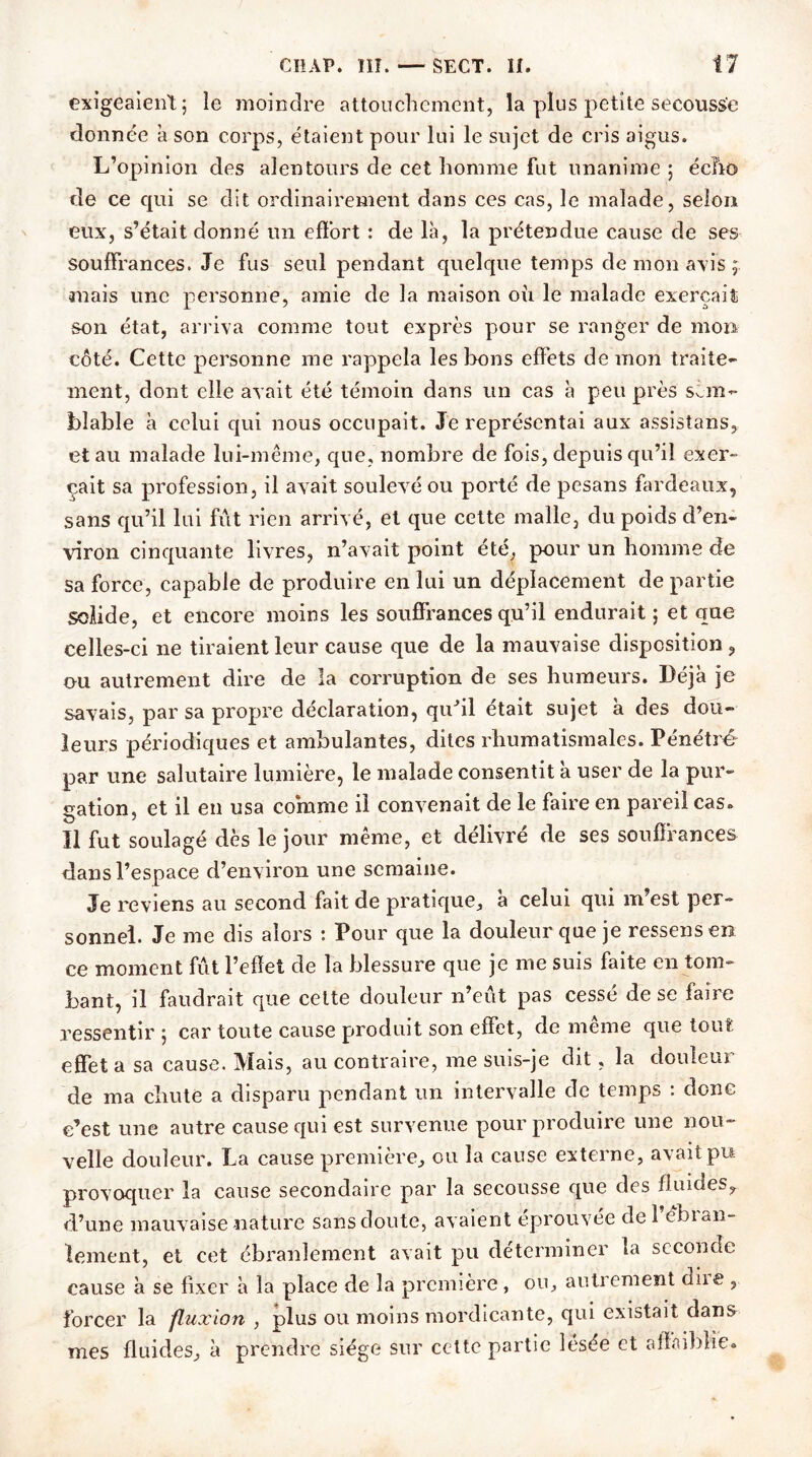 exigeaient; le moindre attouchement, la plus petite secousse donnée à son corps, étaient pour lui le sujet de cris aigus. L’opinion des alentours de cet homme fut unanime ; écîio de ce qui se dit ordinairement dans ces cas, le malade, selon eux, s’était donné un effort : de là, la prétendue cause de ses souffrances. Je fus seul pendant quelque temps de mon axis ; auais une personne, amie de la maison où le malade exerçait son état, arriva comme tout exprès pour se ranger de mon côté. Cette personne me rappela les bons effets de mon traite- ment, dont elle avait été témoin dans un cas à peu près sem- blable à celui qui nous occupait. Je représentai aux assistans, et au malade lui-même, que, nombre de fois, depuis qu’il exer- çait sa profession, il avait soulevé ou porté de pesans fardeaux, sans qu’il lui fût rien arrivé, et que cette malle, du poids d’en- viron cinquante livres, n’avait point été, pour un homme de sa force, capable de produire en lui un déplacement de partie solide, et encore moins les souffrances qu’il endurait ; et que celles-ci ne tiraient leur cause que de la mauvaise disposition , ou autrement dire de la corruption de ses humeurs. Déjà je savais, par sa propre déclaration, qu'il était sujet à des dou- leurs périodiques et ambulantes, dites rhumatismales. Pénétré par une salutaire lumière, le malade consentit à user de la pur- gation, et il en usa comme il convenait de le faire en pareil cas» Il fut soulagé dès le jour même, et délivré de ses souffrances dans l’espace d’environ une semaine. Je reviens au second fait de pratique, à celui qui m’est per- sonnel. Je me dis alors : Pour que la douleur que je ressens en ce moment fût l’effet de la blessure que je me suis faite en tom- bant, il faudrait que cette douleur n’eût pas cessé de se faire ressentir ; car toute cause produit son effet, de même que tout effet a sa cause. Mais, au contraire, me suis-je dit, la douleur de ma chute a disparu pendant un intervalle de temps : donc c’est une autre cause qui est survenue pour produire une nou- velle douleur. La cause première, ou la cause externe, avait pu provoquer la cause secondaire par la secousse que des fluides,, d’une mauvaise nature sans doute, avaient éprouvée de 1 ebian- lement, et cet ébranlement avait pu déterminer la seconde cause à se fixer à la place de la première, ou, autrement diie , forcer la fluxion , plus ou moins mordicante, qui existait dans mes fluides, à prendre siège sur cette partie lésée et affaiblie®