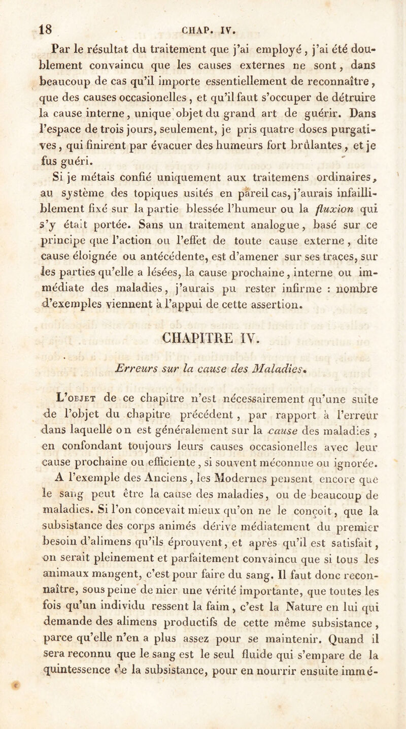 Par le résultat du traitement que j’ai employé , j’ai été dou- blement convaincu que les causes externes ne sont, dans beaucoup de cas qu’il importe essentiellement de reconnaître, que des causes occasionelles , et qu’il faut s’occuper de détruire la cause interne , unique objet du grand art de guérir. Dans l’espace de trois jours, seulement, je pris quatre doses purgati- ves , qui finirent par évacuer des humeurs fort brûlantes , et je fus guéri. Si je métais confié uniquement aux traitemens ordinaires, au système des topiques usités en pareil cas, j’aurais infailli- blement fixé sur la partie blessée l’humeur ou la fluxion qui s’y était portée. Sans un traitement analogue, basé sur ce principe que l’action ou l’effet de toute cause externe , dite cause éloignée ou antécédente, est d’amener sur ses traces, sur les parties qu’elle a lésées, la cause prochaine, interne ou im- médiate des maladies, j’aurais pu rester infirme : nombre d’exemples viennent à l’appui de cette assertion. CHAPITRE IV. Erreurs sur la cause des Maladies• L’objet de ce chapitre n’est nécessairement qu’une suite de l’objet du chapitre précédent , par rapport à l’erreur dans laquelle on est généralement sur la eause des maladies , en confondant toujours leurs causes occasionelles avec leur cause prochaine ou efficiente , si souvent méconnue ou ignorée. A l’exemple des Anciens , les Modernes pensent encore que le sang peut être la cause des maladies, ou de beaucoup de maladies. Si l’on concevait mieux qu’on ne le conçoit, que la subsistance des corps animés dérive médiatement du premier besoin d’alimens qu’ils éprouvent, et après qu’il est satisfait, on serait pleinement et parfaitement convaincu que si tous les animaux mangent, c’est pour faire du sang. Il faut donc recon- naître, sous peine de nier une vérité importante, que toutes les fois qu’un individu ressent la faim, c’est la Nature en lui qui demande des alimens productifs de cette même subsistance , parce qu’elle n’en a plus assez pour se maintenir. Quand il sera reconnu que le sang est le seul fluide qui s’empare de la quintessence de la subsistance, pour en nourrir ensuite immé-