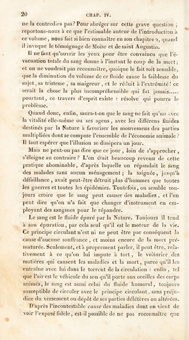 ne la contredira pas ? Pour abréger sur cette grave question ÿ reportons-nous à ce que l’estimable auteur de l’introduction à ce volume , nous fait si bien connaître en son chapitre 2, quand il invoque le témoignage de Moïse et de saint Augustin. Il ne faut qu’ouvrir les jeux pour être convaincu que l’é- vacuation totale du sang donne à l’instant le coup de la mort ; et on ne voudrait pas reconnaître, quoique le fait soit sensible, que la diminution du volume de ce fluide cause la faiblesse du sujet, sa tristesse , sa maigreur , et le réduit à l’extrémité ! ce serait la chose la plus incompréhensible qui fut jamais..... pourtant, ce travers d’esprit existe : résolve qui pourra le problème. Quand donc, enfin, saura-t-on que le sang ne fait qu’un avec la vitalité elle-même ou ses agens, avec les différens fluides destinés par la Nature à favoriser les mouvemens des parties multipliées dont se compose l’ensemble de l’économie animale ? Il faut espérer que l’illusion se dissipera un jour. Mais ne peut-on pas dire que ce jour , loin de s’approcher, s’éloi gne au contraire ? L’on était beaucoup revenu de cette pratique abominable, d’après laquelle on répandait le sang des malades sans aucun ménagement; la Saignée, jusqu’à défaillance, avait peut-être détruit plus d’hommes que toutes les guerres et toutes les épidémies. Toutefois, on semble tou- jours croire que le sang peut causer des maladies , et Ton peut dire qu’on n’a fait que changer d’instrument en em- ployant des sangsues pour le répandre. Le sang est le fluide épuré par la Nature. Toujours il tend à son épuration, par cela seul qu’il est le moteur de la vie. Ce principe circulant n’est ni ne peut être par conséquent la cause d’aucune souffrance , et moins encore de Ja mort pré- maturée. Seulement, et à proprement parler, il peut être, rela- tivement à ce qu’on lui impute à tort , le voiturier des matières qui causent les maladies et la mort, parce qu’il les entraîne avec lui dans le torrent de la circulation : enfin , tel que l’air est le véhicule du son qu’il porte aux oreilles des corps animés, le sang est aussi celui du fluide humoral, toujours susceptible de circuler avec le principe circulant, sans préju- dice du versement ou dépôt de ses parties délétères ou altérées. D’après l’incontestable cmtse des maladies dont on vient de voir l’exposé fidèle, est-il possible de ne pas reconnaître que