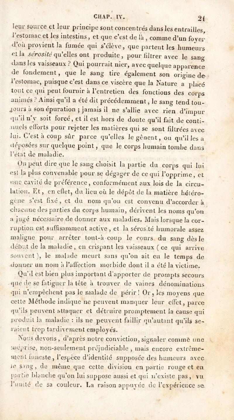 leur source et leur principe sont concentrés dans les entrailles l’estomac et les intestins, et que c’est de la , comme d’un foyer d’où provient la fumée qui s’élève, que partent les humeurs et la sérosité qu’elles ont produite, pour filtrer avec le sang dans les vaisseaux ? Qui pourrait nier, avec quelque apparence de fondement, que le sang tire également son origine de l’estomac, puisque c’est dans ce viscère que la Nature a placé tout ce qui peut fournir à l’entretien des fonctions des corps animés ? Ainsi qu’il a été dit précédemment, le sang tend tou- jours à son épuration ; jamais il ne s’allie avec rien d’impur qu'il n’y soit forcé, et il est hors de doute qu’il fait de conti- nuels efforts pour rejeter les matières qui se sont filtrées avec lui. C’est à coup sûr parce qu’elles le gênent, ou qu’il les a déposées sur quelque point, que le corps humain tombe dans l’état de maladie. On peut dire que le sang choisit la partie du corps qui lui esi la plus convenable pour se dégager de ce qui l’opprime, et une cavité de préférence, conformément aux lois de la circu- lation. Et, en effet, du lieu où le dépôt de la matière hétéro- gène s’est fixé , et du nom qu'on est convenu d’accorder à chacune des parties du corps liumain, dérivent les noms qu’on a jugé nécessaire de donner aux maladies. Mais lorsque la cor- ruption est suffisamment active, et, la sérosité humorale assez maligne pour arrêter tout-h coup le cours du sang dès le début de la maladie , en crispant les vaisseaux ( ce qui arrive souvent ), le malade meurt sans qu’on ait eu le temps de donner un nom h l’affection morbide dont il a été la victime. Qu’il est bien plus important d’apporter de prompts secours que de se fatiguer la tête h trouver de vaines dénominations qui n’empêchent pas le malade de périr! Or, les moyens que cette Méthode indique ne peuvent manquer leur effet, parce qu’ils peuvent attaquer et détruire promptement la cause qui produit la maladie : iis ne peuvent faillir qu’autant qu’ils se- raient trop tardivement employés. Nous devons , d’apres notre conviction, signaler comme une méprise, non-seulement préjudiciable , mais encore extrême- ment funeste, l’espèce d’identité supposée des humeurs avec le sang , de même que cette division en partie rouge et en partie blanche qu’on lui suppose aussi et qui n’existe pas, vu l’uuitc de sa couleur. La raison appuyée de l’expérience se.