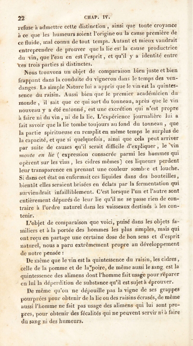 refuse à admettre cette distinction , ainsi que toute croyance à ce que les humeurs soient l’origine ou la cause première de ce fluide, mal connu de tout temps. Autant et mieux vaudrait entreprendre de prouver que la lie est la cause productrice du vin, que l’eau en est l’esprit , et qu’il y a identité entre ces trois parties si distinctes. ÎSous trouvons un objet de comparaison Lien juste et bien frappant dans la conduite du vigneron dans le temps des ven- danges. La simple Nature lui a appris que le vin est la quintes- sence du raisin. Aussi bien que le premier académicien du monde , il sait que ce qui sort du tonneau, après que le vm nouveau y a été entonné, est une excrétion qui n’est propre à faire ni du vin , ni de la lie. L’expérience journalière lui a fait savoir que la lie tombe toujours au fond du tonneau , que la partie spiritueuse en remplit en même temps le surplus de la capacité, et que si quelquefois, ainsi que cela peut arriver par suite de causes qu’il serait difficile d’expliquer , le 'vin monte en lie ( expression consacrée parmi les hommes qui opèrent sur les vins , les cidres mêmes) ces liqueurs perdent leur transparence en prenant une couleur sombre et louche. Si dans cet état on enfermait ces liquides dans des bouteilles , bientôt elles seraient brisées en éclats par la fermentation qui surviendrait infailliblement. C’est lorsque l’un et l’autre sont entièrement dépurés de leur lie qu’il ne se passe rien de con- traire à L’ordre naturel dans les vaisseaux destinés a les con- tenir. L’objet de comparaison que voici, puisé dans les objets fa- miliers et à la portée des hommes les plus simples, mais qui ont reçu en partage une certaine dose de bon sens et d’esprit naturel, nous a paru extrêmement propre au développement de notre pensée : De même que le vin est la quintessence du raisin, les cidres , celle de la pomme et de la;’poire, de même aussi le sang est la quintessence des alimens dont l’homme fait usage pour réparer en lui la déperdition de substance qu’il est sujet à éprouver. De même qu’on ne dépouille pas la vigne de ses grappes pourprées pour obtenir de la lie ou des raisins écrasés, de meme aussi l’homme ne fait pas usage des alimens qui lui sont pro- pres, pour obtenir des fécalités qui ne peuvent servir ni à faire du sang ni des humeurs.