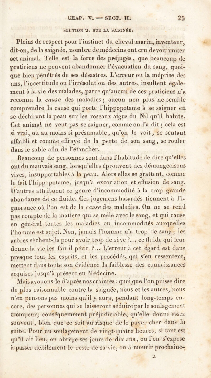 SECTION 2. SUR LA SAIGNÉE. Pleins de respect pour l’instinct du cheval marin, inventeur, dit-on, de la saignée, nombre de médecins ont cru devoir imiter oet animal. Telle est la force des préjugés, que beaucoup de praticiens ne peuvent abandonner l’évacuation du sang, quoi- que bien pénétrés de ses désastres. L’erreur ou la méprise des uns, l’incertitude ou l’irrésolution des autres, insultent égale- ment à la vie des malades, parce qu’aucun de ces praticiens n’a reconnu la cause des maladies ; aucun non plus ne semble comprendre la cause qui porte l’hippopotame a se saigner en se déchirant la peau sur les roseaux aigus du Nil qu’il habite. Cet animal ne veut pas se saigner, comme on l’a dit 5 cela est si vrai, ou au moins si présumable, qu’on le voit, se sentant affaibli et comme effrayé de la perte de son sang, se rouler dans le sable afin de l’étancher. Beaucoup de personnes sont dans l’habitude de dire qu’elles ont du mauvais sang, lorsqu’elles éprouvent des démangeaisons vives, insupportables a la peau. Alors elles se grattent, comme le fait l’hippopotame, jusqu’à excoriation et effusion de sang. D’autres attribuent ce genre d’incommodité à la trop grande abondance de ce fluide. Ces jugemens hasardés tiennent à l’i- gnorance où l’on est de la cause des maladies. On ne se rend pas compte de la matière qui se mêle avec le sang, et qui cause en général toutes les maladies ou incommodités auxquelles l’homme est sujet. Non, jamais l’homme n’a trop de sang ; les arbres sèchent-ils pour avoir trop de sève ?... ce fluide qui leur donne la vie les fait-il périr ?... L’erreur à cet égard est dans presque tous les esprits, et les procédés, qui s’en ressentent, mettent dans toute son évidence la faiblesse des connaissances acquises jusqu’à présent en Médecine. Maisavouons-le d’après nos craintes : quoi que l’on puisse dire de plus raisonnable contre la saignée, nous et les autres, nous n’en pensons pas moins qu’il y aura, pendant long-temps en- core, des personnes qui se laisseront séduire par le soulagement trompeur, conséquemment préjudiciable, qu’elle donne assez souvent, bien que ce soit au risque de le payer cher dans la suite. Pour un soulagement de vingt-quatre heures, si tant est qu’il ait lieu, on abrège ses jours de dix ans, ou l’on s’expose à passer débilement le reste de sa vie, ou à mourir prochaine-