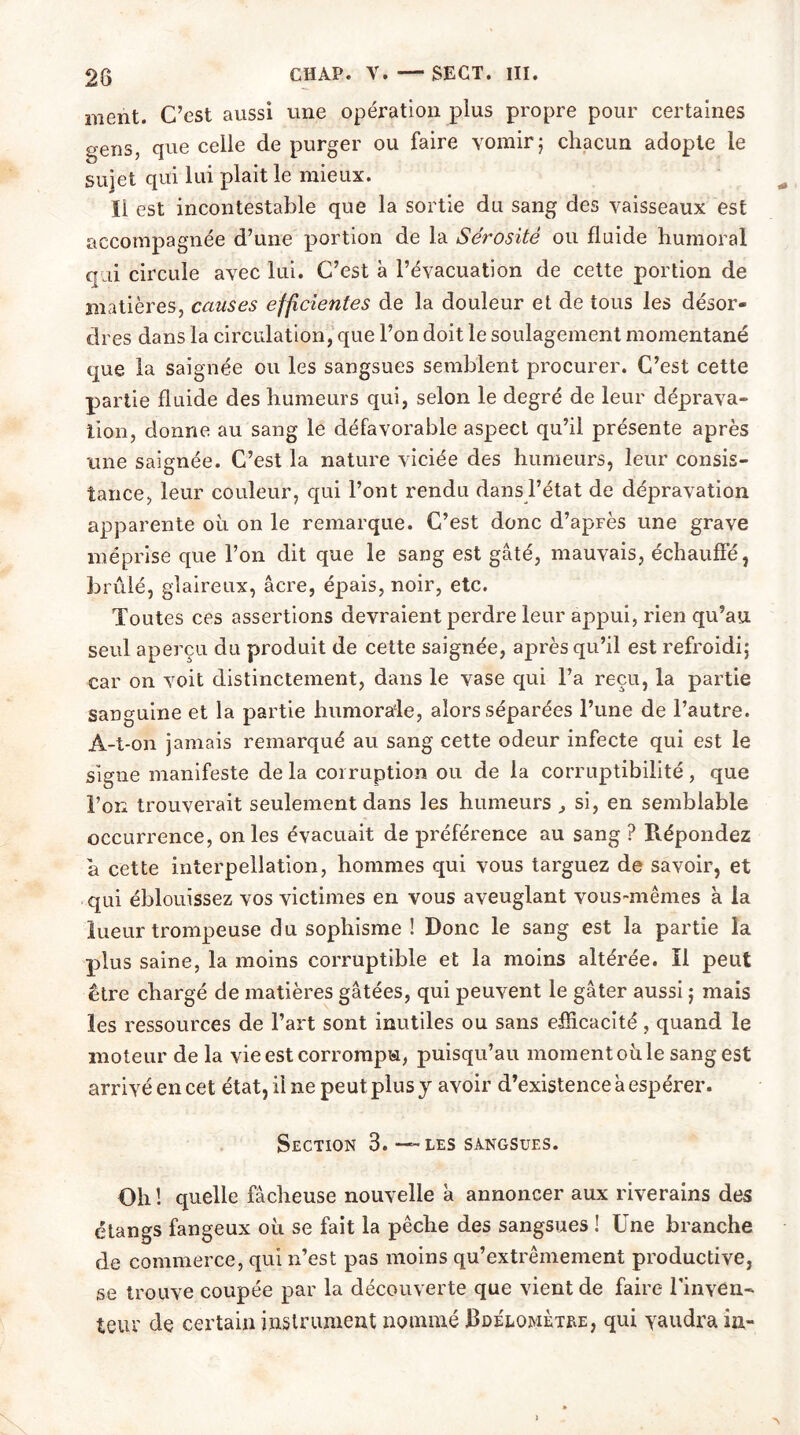 28 ment. C’est aussi une opération plus propre pour certaines gens, que celle de purger ou faire vomir; chacun adopte le sujet qui lui plaitle mieux. ïi est incontestable que la sortie du sang des vaisseaux est accompagnée d’une portion de la Sérosité ou fluide humoral qui circule avec lui. C’est à l’évacuation de cette portion de matières, causes efficientes de la douleur et de tous les désor- dres dans la circulation, que l’on doit le soulagement momentané que la saignée ou les sangsues semblent procurer. C’est cette partie fluide des humeurs qui, selon le degré de leur déprava- tion, donne au sang le défavorable aspect qu’il présente après une saignée. C’est la nature viciée des humeurs, leur consis- tance, leur couleur, qui l’ont rendu dans l’état de dépravation apparente où on le remarque. C’est donc d’apFès une grave méprise que l’on dit que le sang est gâté, mauvais, échauffé, brûlé, glaireux, âcre, épais, noir, etc. Toutes ces assertions devraient perdre leur appui, rien qu’au seul aperçu du produit de cette saignée, après qu’il est refroidi; car on voit distinctement, dans le vase qui l’a reçu, la partie sanguine et la partie humorale, alors séparées l’une de l’autre. A-t-on jamais remarqué au sang cette odeur infecte qui est le signe manifeste de la corruption ou de la corruptibilité, que l’on trouverait seulement dans les humeurs j si, en semblable occurrence, on les évacuait de préférence au sang ? Répondez a cette interpellation, hommes qui vous targuez de savoir, et qui éblouissez vos victimes en vous aveuglant vous-mêmes à la lueur trompeuse du sophisme ! Donc le sang est la partie la plus saine, la moins corruptible et la moins altérée. Il peut être chargé de matières gâtées, qui peuvent le gâter aussi ; mais les ressources de l’art sont inutiles ou sans efficacité, quand le moteur de la vie est corrompu, puisqu’au moment où le sang est arrivé en cet état, il ne peut plus y avoir d’existence à espérer. Section 3. — les sangsues. Oh ! quelle fâcheuse nouvelle a annoncer aux riverains des étangs fangeux où se fait la pêche des sangsues ! Une branche de commerce, qui n’est pas moins qu’extrêmement productive, se trouve coupée par la découverte que vient de faire l’inven- teur de certain instrument nommé Bdelojmèthe, qui vaudra in-