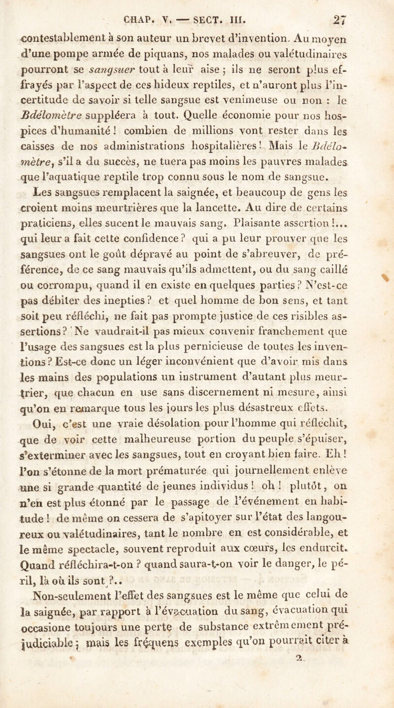 contestablement à son auteur un brevet d’invention, Au moyen d’une pompe armée de piquans, nos malades ou valétudinaires pourront se sanqsuer tout à leur aise ; ils ne seront plus ef- frayés par l’aspect de ces hideux reptiles, et n’auront plus l’in- certitude de savoir si telle sangsue est venimeuse ou non : le Bdélomètre suppléera à tout. Quelle économie pour nos hos- pices d’humanité ! combien de millions vont rester dans les caisses de nos administrations hospitalières ! Mais le Bdélo• mètrej s’il a du succès, ne tuera pas moins les pauvres malades que l’aquatique reptile trop connu sous le nom de sangsue. Les sangsues remplacent la saignée, et beaucoup de gens les croient moins meurtrières que la lancette. Au dire de certains praticiens, elles sucent le mauvais sang. Plaisante assertion !.. » qui leur a fait cette confidence? qui a pu leur prouver que les sangsues ont le goût dépravé au point de s’abreuver, de pré- férence, de ce sang mauvais qu’ils admettent, ou du sang caillé ou corrompu, quand il en existe en quelques parties? N’est-ce pas débiter des inepties? et quel homme de bon sens, et tant soit peu réfléchi, ne fait pas prompte justice de ces risibles as- sertions? Ne vaudrait-il pas mieux convenir franchement que l’usage des sangsues est la plus pernicieuse de toutes les inven- tions? Est-ce donc un léger inconvénient que d’avoir mis dans les mains des populations un instrument d’autant plus meur- trier, que chacun en use sans discernement ni mesure, ainsi qu’on en remarque tous les jours les plus désastreux effets. Oui, c’est une vraie désolation pour l’homme qui réfléchit, que de voir cette malheureuse portion du peuple s’épuiser, s’exterminer avec les sangsues, tout en croyant bien faire. Eh ! l’on s’étonne de la mort prématurée qui journellement enlève une si grande quantité de jeunes individus ! oh ! plutôt, on n’en est plus étonné par le passage de l’événement en habi- tude ! de même on cessera de s’apitoyer sur l’état des langou- reux ou valétudinaires, tant le nombre en est considérable, et le même spectacle, souvent reproduit aux cœurs, les endurcit.. Quand réfléchira-t-on ? quand saura-t-on voir le danger, le pé- ril, là où ils sont ?.. Non-seulement l’effet des sangsues est le même que celui de la saignée, par rapport à l’évacuation du sang, évacuation qui occasione toujours une perte de substance extrêmement pré- judiciable} mais les fréqueris exemples qu’on pourrait citera