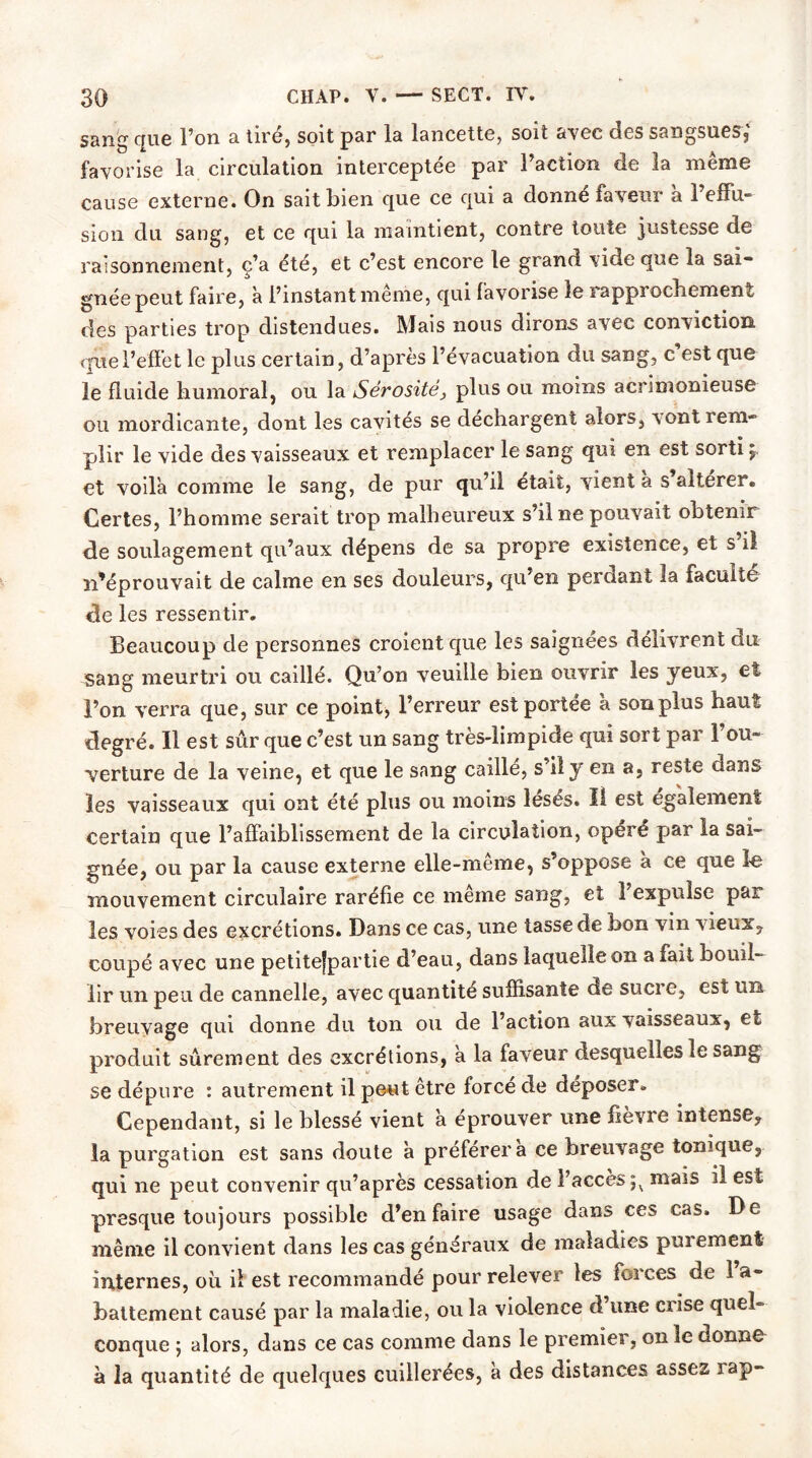 sang que l’on a tiré, soit par la lancette, soit avec des sangsues,' favorise la circulation interceptée par l’action de la meme cause externe. On sait Lien que ce qui a donne faveur a l’effu- sion du sang, et ce qui la maintient, contre toute justesse de raisonnement, c’a été, et c’est encore le grand vide que la sai- gnée peut faire, à l’instant même, qui favorise le rapprochement des parties trop distendues. Mais nous dirons avec conviction que l’effet le plus certain, d’après l’évacuation du sang, c est que le fluide humoral, ou la Sérosité, plus ou moins acrimonieuse ou mordicante, dont les cavités se déchargent alors, vont rem» plir le vide des vaisseaux et remplacer le sang qui en est sorti ÿ. et voilà comme le sang, de pur qu’il était, vient a s altérer. Certes, l’homme serait trop malheureux s’il ne pouvait obtenir de soulagement qu’aux dépens de sa propre existence, et s il n’éprouvait de calme en ses douleurs, qu’en perdant la faculté de les ressentir. Beaucoup de personnes croient que les saignées délivrent du sang meurtri ou caillé. Qu’on veuille bien ouvrir les yeux, et l’on verra que, sur ce point, l’erreur est portée à son plus haut degré. Il est sûr que c’est un sang très-limpide qui sort par l’ou- verture de la veine, et que le sang caillé, s’il y en a, reste dans les vaisseaux qui ont été plus ou moins lésés. Il est egalement certain que l’affaiblissement de la circulation, opéré par la sai- gnée, ou par la cause externe elle-meme, s oppose a ce que le mouvement circulaire raréfie ce meme sang, et 1 expulse par les voies des excrétions. Dans ce cas, une tasse de bon vin vieux, coupé avec une petitefpartie d’eau, dans laquelle on a fait bouil- lir un peu de cannelle, avec quantité suffisante de sucre, est un breuvage qui donne du ton ou de l’action aux vaisseaux, et produit sûrement des excrétions, à la faveur desquelles le sang se dépure : autrement il peut être forcé de déposer. Cependant, si le blessé vient à éprouver une fievre intense, la purgation est sans doute à préférera ce breuvage tonique, qui ne peut convenir qu’après cessation de l’accès g mais il est presque toujours possible d’en faire usage dans ces cas. De même il convient dans les cas généraux de maladies purement internes, où il est recommandé pour relever les forces de 1 a- battement causé par la maladie, ou la violence d une crise quel- conque ; alors, dans ce cas comme dans le premier, on le donne à la quantité de quelques cuillerées, a des distances assez rap-