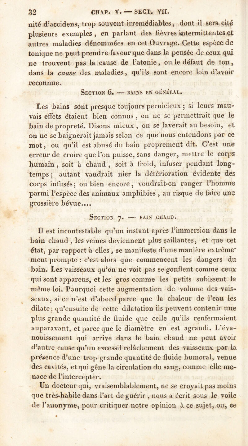 nité d’accidens, trop souvent irrémédiables, dont il sera cité plusieurs exemples , en parlant des fièvres intermittentes et autres maladies dénommées en cet Ouvrage. Cette espèce de tonique ne peut prendre faveur que dans la pensée de ceux qui ne trouvent pas la cause de l’atonie, ou le défaut de ton, dans la cause des maladies, qu’iis sont encore loin d’avoir reconnue. Section 6. — bains en ge'néral. Les bains sont presque toujours pernicieux ; si leurs mau- vais effets étaient bien connus , on ne se permettrait que le bain de propreté. Disons mieux , on se laverait au besoin, et on ne se baignerait jamais selon ce que nous entendons par ce mot, ou qu’il est abusé du bain proprement dit. C’est une erreur de croire que l’on puisse, sans danger, mettre le corps humain , soit à chaud , soit à froid, infuser pendant long- temps ; autant vaudrait nier la détérioration évidente des corps infusés; ou bien encore, voudrait-on ranger l’homme parmi l’espèce des animaux amphibies , au risque de faire une grossière bévue.... Section 7. — bain chaud. Il est incontestable qu’un instant après l’immersion dans le bain chaud , les veines deviennent plus saillantes, et que cet état, par rapport à elles se manifeste d’une manière extrême ment prompte : c’est alors que commencent les dangers du bain. Les vaisseaux qu’on ne voit pas se gonflent comme ceux qui sont apparens, et les gros comme les petits subissent la même loi. Pourquoi cette augmentation de volume des vais- seaux, si ce n^est d’abord parce que la chaleur de l’eau les dilate; qu’ensuite de cette dilatation ils peuvent contenir une plus grande quantité de fluide que celle qu’ils renfermaient auparavant, et parce que le diamètre en est agrandi. L’éva- nouissement qui arrive dans le bain chaud ne peut avoir d’autre cause qu’un excessif relâchement des vaisseaux par la présence d’une trop grande quantité de fluide humoral, venue des cavités, et qui gêne la circulation du sang, comme elle me- nace de l’intercepter. Un docteur qui, vraisemblablement, ne se croyait pas moins que très-habile dans l’art de guérir , nous a écrit sous le voile de l’anonyme, pour critiquer notre opinion à ce sujet, ou, ce