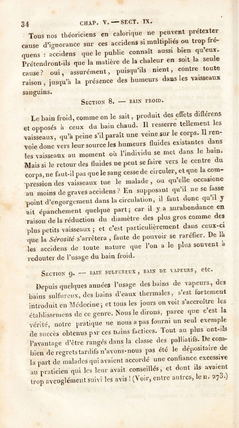 Tous nos théoriciens en calorique ne peuvent prétexter cause d’ignorance sur ces accidens si multipliés ou trop fre- cmens : a°ccidens que le public connaît aussi b.en qu’eux. Prétendront-ils que la matière de la chaleur en so.t la seule cause? oui, assurément, puisqu’ils ment, contre toute raison , jusqu’à la présence des humeurs dans les vaisseaux sanguins. Section 8. *— bain froid. Le bain froid, comme on le sait, produit des effets diflérens et opposés à ceux du bain chaud. Il resserre tellement les vaisseaux, qu’à peine s’il paraît une veine sur le corps. Il ren- voie donc vers leur source les humeurs fluides existantes dans les vaisseaux au moment où l’individu se met dans le bain. Mais si le retour des fluides ne peut se faire vers le centre du corps, ne faut-il pas que le sang cesse de circuler, et que la com- pression des vaisseaux tue le malade , ou qu ede occasione au moins de graves accidens ? En supposant qu’il ne se fasse -point d’engorgement dans la circulation, il faut donc qui, y •ait épanchement quelque part; car il y a surabondance en raison de la réduction du diamètre des plus gros comme des plus petits vaisseaux ; et c’est particulièrement dans ceux-ci que la Sérosité s’arrêtera , faute de pouvoir se raréfier. De a les accidens de toute nature que l’on a le plus souvent a redouter de l’usage du bain froid. Section 9. — bain sulfureux , bain de tapeurs , etc. Depuis quelques années l’usage des bains de Tapeurs, des bains sulfureux, des bains d’eaux thermales, s’est fortement introduit en Médecine; et tous les jours onToiï s’accroître les établissemens de ce genre. Nous le dirons, parce que c est la vérité, noire pratique ne nous a pas fourni un seul exemple de succès obtenus pu’ ces bains factices. Tout au plus ©Bt-i-s l’avantage d’être rangés dans la classe des palliatifs. De com- bien de regrets tardifs n’avons-nous pas été le dépositaire de la part de malades qui avaient accordé une confiance excessive au praticien qui les leur avait conseillés, et dont ils avaient trop aveuglément sub i les avis ! (Voir, entre autres, le n. 27 .)