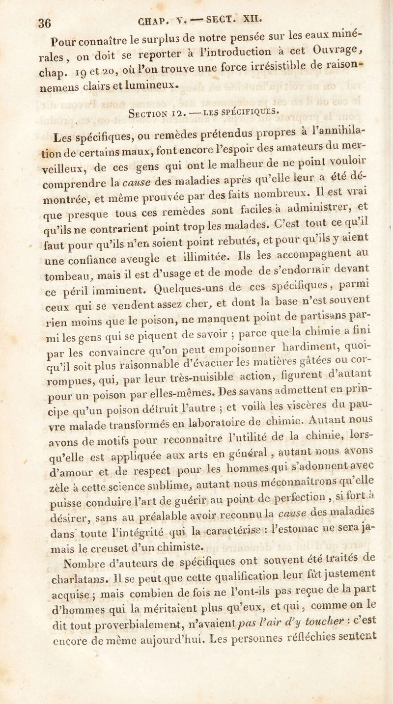 Pour connaître le surplus de notre pensée sur les eaux miné- rales , on doit se reporter à l’introduction a cet Ouvrage, chap.’ 19 et 20, où l’on trouve une force irrésistible de raison- nemens clairs et lumineux. Section 12.—les spécifiques. Les spécifiques, ou remèdes prétendus propres a 1 annihila- tion de certains maux, font encore l’espoir des amateurs du mer- veilleux, de ces gens qui ont le malheur de ne point vouloir comprendre la cause des maladies après qu’elle leur a été dé- montrée, et même prouvée par des faits nombreux. Il est vrai que presque tous ces remèdes sont faciles a administrer, et qu’ils ne contrarient point trop les malades. C’est tout ce qu n faut pour qu’ils n’en soient point rebutés, et pour qu’ils y aient une confiance aveugle et illimitée. Us les accompagnent au tombeau, mais il est d’usage et de mode de s’endormir devant ce péril imminent. Quelques-uns de ces spécifiques, parmi ceux qui se vendent assez cher, et dont la base n’est souvent rien moins que le poison, ne manquent point de partisans par- mi les gens qui se piquent de savoir ; parce que la chimie a fini par les convaincre qu’on peut empoisonner hardiment, quoi- qu’il soit plus raisonnable d’évacuer les matières gatees ou cor- rompues, qui, par leur très-nuisible action, figurent d autant pour un noison par elles-mêmes. Les savans admettent en prin- cipe qu’un poison détruit l’autre : et voilà les viscères du pau- vre malade transformés en laboratoire de chimie. Autant nous avons de motifs pour reconnaître l’utilité de la chimie, lors- qu’elle est appliquée aux arts en général, autant nous avons d’amour et de respect pour les hommes qui s’adonnent avec zèle a cette science sublime, autant nous méconnaîtrons qu elle puisse conduire l’art de guérir au point de perfection , si fort a désirer, sans au préalable avoir reconnu la cause des maladies dans'toute l'intégrité qui la caractérise: l’estomac ne sera ja- mais le creuset d’un chimiste. . f Nombre d’auteurs de spécifiques ont souvent été traités de charlatans. Il se peut que cette qualification leur fût justement acquise ; mais combien de fois ne l’ont-ils pas reçue de la pai t d’hommes qui la méritaient plus qu’eux, et qui, comme on le dit tout proverbialement, n’avaient pas l’air d’y toucher : c est encore de même aujourd’hui. Les personnes réfléchies sentent