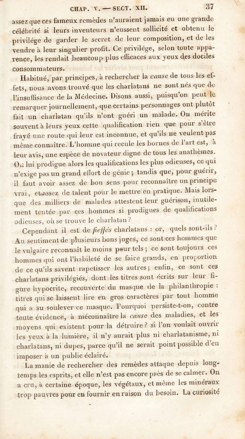 assez que ces fameux remedes n’auraient jamais eu une glande célébrité si leurs inventeurs n’eussent sollicité et obtenu le privilège de garder le secret de leur composition, et de les vendre a leur singulier profit. Ce privilège, selon toute appa- rence, les rendait beaucoup plus efficaces aux yeux des dociles consommateurs. Habitué, par principes, à rechercher la cause de tous les ef- fets, nous avons trouvé que les charlatans ne sont nés que de l’insuffisance de la Médecine. Disons aussi, puisqu’on peut le remarquer journellement, que certains personnages ont plutôt fait un charlatan qu ils n’ont guéri un malade. On mérite souvent à leurs yeux cette qualification rien que pour s être frayé une route qui leur est inconnue, et qu’ils ne veulent pas meme connaître. L’homme qui recule les bornes de l’art est, à leur avis, une espèce de novateur digne de tous les anatliemes. Ou lui prodigue alors les qualifications les plus odieuses, ce qui n’exige pas un grand effort de génie ; tandis que, pour guéiir? il faut avoir assez de bon sens pour reconnaître un principe vrai, et^assez de talent pour le mettre en pratique. Mais lors- que des milliers de malades attestent leur guérison, inutile- ment tentée par ces hommes si prodigues de qualifications odieuses, où se trouve le charlatan? Cependant il est de fieffés charlatans : or, quels sont-ils ? Au sentiment de plusieurs bons juges, ce sont ces hommes que le vulgaire reconnaît le moins peur tels ; ce sont toujours ces hommes qui ont l’habileté de se faire grands, en proportion de ce qu’ils savent rapetisser les autres 5 enfin, ce sont ces charlatans privilégiés, dont les titres sont écrits sur leur fi- gure hypocrite, recouverte du masque de la philanthropie : titres qui se laissent lire en gros caractères par tout homme qui a su soulever ce masque. Pourquoi persiste-t-on, contre toute évidence, à méconnaître la cause des maladies, et le» moyens qui existent pour la détruire ? si Pon voulait ouvrir les yeux à la lumière, il n’y aurait plus ni charlatanisme, ni charlatans, ni dupes, parce qu’il ne serait point possible d en imposer à un public éclairé. La manie de rechercher des remedes attaque depuis long- temps les esprits, et elle n’est pas encore pirns de se calmei. On a cm, à certaine époque, les végétaux, et meme les minéraux trop pauvres pour en fournir en raison du besoin, La curiosité