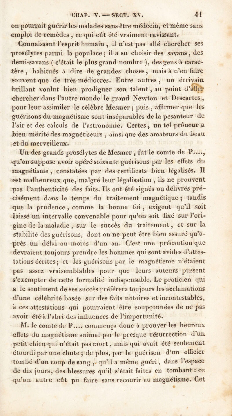 on pourrait guérir les malades sans être médecin, et même sans emploi de remèdes , ce qui eut été vraiment ravissant. Connaissant l’esprit humain , il n’est pas allé chercher ses prosélytes parmi la populace ; il a su choisir des savans , des demi-savans ( c’était le plus grand nombre ), desgens à carac- tère , habitués à dire de grandes choses, mais à n’en faire souvent que de très-médiocres. Entre autres , un écrivain brillant voulut bien prodiguer son talent, au point d’ailpt chercher dans l’autre monde le grand Newton et Descartes , pour leur assimiler le célèbre Mesmer ; puis , affirmer que les guérisons du magnétisme sont inséparables de la pesanteur de l’air et des calculs de l’astronomie. Certes , un tel prôneur a bien mérité des magnétiseurs , ainsi que des amateurs du beau et du merveilleux. Un des grands prosélytes de Mesmer , fut le comte de P....? qu’on suppose avoir opéré soixante guérisons par les eflets du magnétisme , constatées par des certificats bien légalisés. I! est malheureux que, malgré leur légalisation , ils ne prouvent pas l’authenticité des faits. Us ont été signés ou délivrés pré- cisément dans le temps du traitement magnétique 5 tandis que la prudence , comme la bonne foi ? exigent qu’il soit laissé un intervalle convenable pour qu’on soit fixé sur l’ori» gine de la maladie , sur le succès du traitement, et sur la stabilité des guérisons, dont on ne peut être bien assuré qu’a- près un délai au moins d’un an. C’est une précaution que devraient toujours prendre les hommes qui sont avides d’attes- tations écrites ; et les guérisons par le magnétisme n’étaient pas assez vraisemblables pour que leurs auteurs pussent s’exempter de cette formalité indispensable. Le praticien qui a le sentiment de ses succès préférera toujours les acclamations d’une célébrité basée sur des faits notoires et incontestables, a ces attestations qui pourraient être soupçonnées de ne pas avoir été à l’abri des influences de l’importunité. M. le comte de P.... commença donc à prouver les heureux effets du magnétisme animal par la presque résurrection d’uii petit chien qui n’était pas mort , mais qui avait été seulement étourdi par une chute ; de plus, par la guérison d’un officier tombé d’un coup de sang qu’il a même guéri, dans l’espace de dix jours, des blessures qu’il s’était faites en tombant : ce qu’un autre eût pu faire sans recourir au magnétisme. Cet