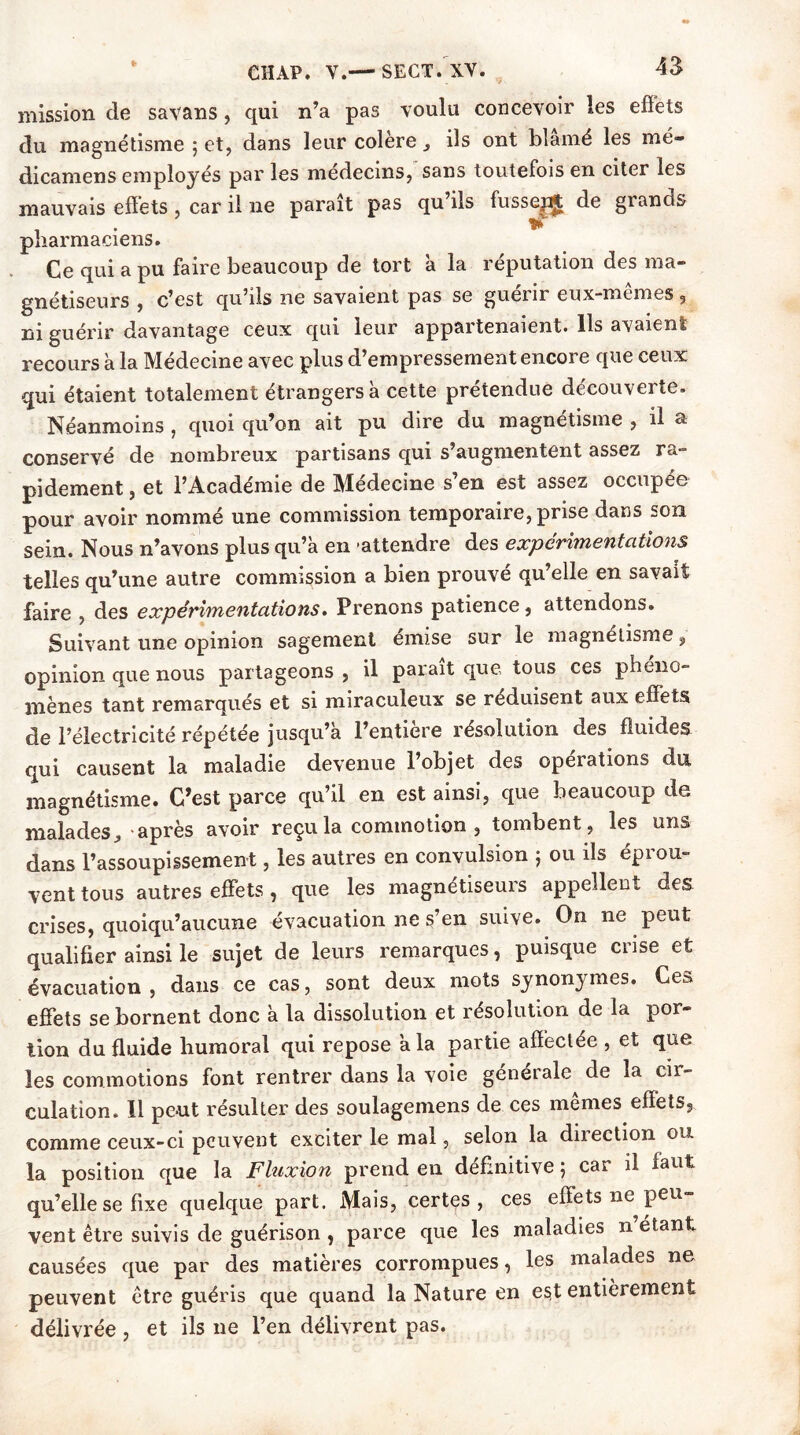 mission de savans , qui n’a pas voulu concevoir les effets du magnétisme ; et, dans leur colère , ils ont blâmé les mé- dicamens employés par les médecins, sans toutefois en citer les mauvais effets, car il ne paraît pas qu’ils fusse^ de grands i * pharmaciens. Ce qui a pu faire beaucoup de tort a la réputation des ma- gnétiseurs , c’est qu’ils ne savaient pas se guérir eux-mêmes, ni guérir davantage ceux qui leur appartenaient. Ils avaient recours à la Médecine avec plus d’empressement encore que ceux: qui étaient totalement étrangers à cette prétendue découverte. Néanmoins , quoi qu’on ait pu dire du magnétisme , il a conservé de nombreux partisans qui s’augmentent assez ra- pidement , et l’Académie de Médecine s’en est assez occupée pour avoir nommé une commission temporaire, prise dans son sein. Nous n’avons plus qu’à en 'attendre des expérimentations telles qu’une autre commission a bien prouvé qu’elle en savait faire , des expérimentations. Prenons patience, attendons. Suivant une opinion sagement émise sur le magnétisme, opinion que nous partageons , il paraît que tous ces phéno- mènes tant remarqués et si miraculeux se réduisent aux effets de l’électricité répétée jusqu’à l’entière résolution des fluides qui causent la maladie devenue l’objet des opeiations du magnétisme. C’est parce qu’il en est ainsi, que beaucoup de malades, après avoir reçu la commotion, tombent, les uns dans l’assoupissement, les autres en convulsion ; ou ils éprou- vent tous autres effets, que les magnétiseurs appelleut des crises, quoiqu’aucune évacuation ne s’en suive. On ne peut qualifier ainsi le sujet de leurs remarques, puisque crise et évacuation, dans ce cas, sont deux mots synonymes. Ces effets se bornent donc à la dissolution et résolution de la por- tion du fluide humoral qui repose à la partie affectée , et que les commotions font rentrer dans la voie générale de la ch- culation. 11 peut résulter des soulagemens de ces memes effets, comme ceux-ci peuvent exciter le mal, selon la direction ou la position que la Fluxion prend en définitive ; car il faut qu’elle se fixe quelque part. Mais, certes, ces effets ne peu vent être suivis de guérison , parce que les maladies n étant causées que par des matières corrompues, les malades ne peuvent être guéris que quand la Nature en est entièrement délivrée , et ils ne l’en délivrent pas.