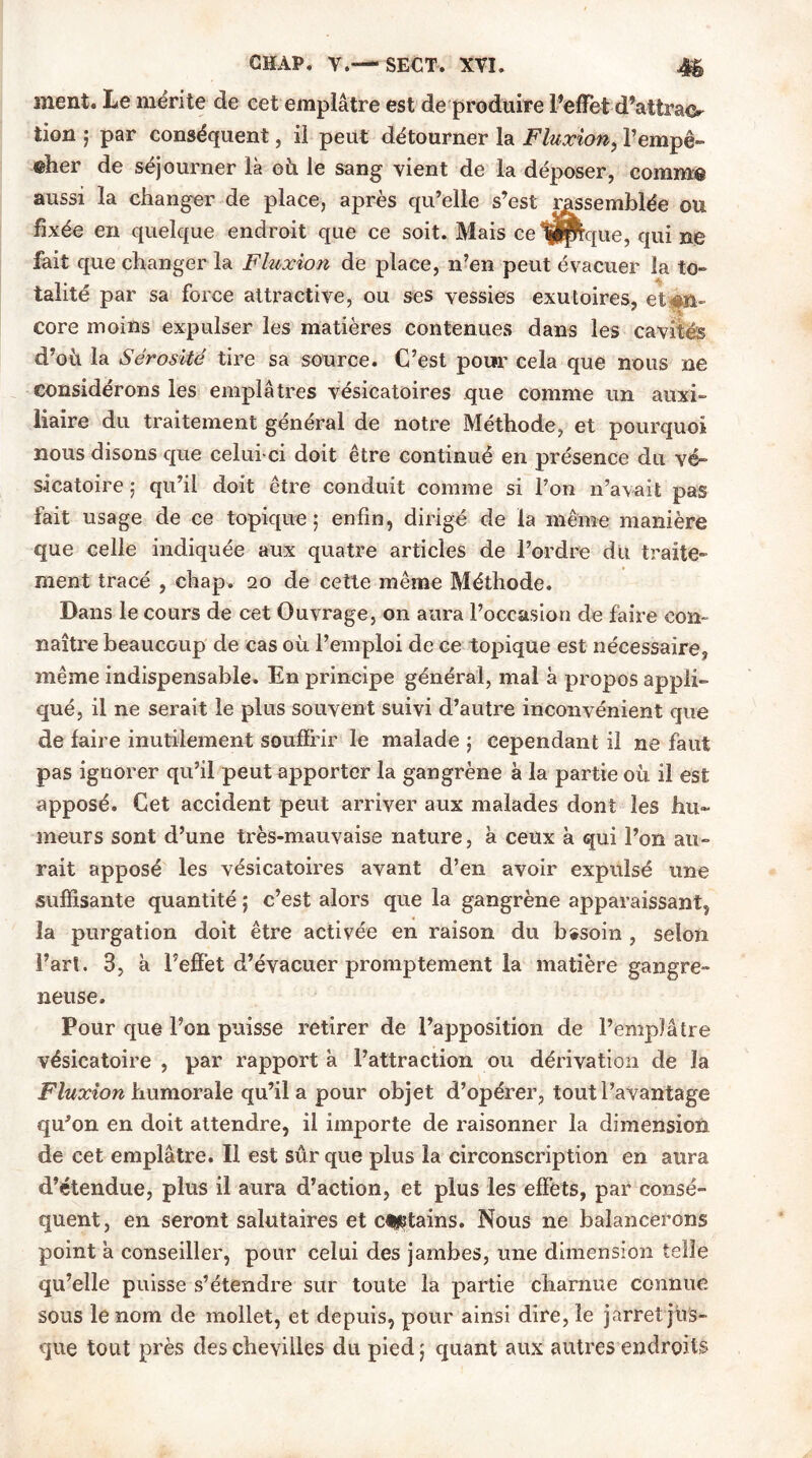 ment. Le mérite de cet emplâtre est de produire l’effet d'attraor tion ; par conséquent, il peut détourner la Fluxion, Fempê- eher de séjourner là où le sang vient de la déposer, comme aussi la changer de place, après qu’elle s’est rassemblée ou fixée en quelque endroit que ce soit. Mais ce ijpque, qui ne fait que changer la Fluxion de place, n’en peut évacuer la to- talité par sa force attractive, ou ses vessies exutoires, et#n- core moins expulser les matières contenues dans les cavités d’où la Sérosité tire sa source. C’est pour cela que nous ne considérons les emplâtres vésicatoires que comme un auxi- liaire du traitement général de notre Méthode, et pourquoi nous disons que celui-ci doit être continué en présence du vé- sicatoire ; qu’il doit être conduit comme si l’on n’avait pas fait usage de ce topique; enfin, dirigé de la même manière que celle indiquée aux quatre articles de l’ordre du traite- ment tracé , chap. 20 de cette même Méthode. Dans le cours de cet Ouvrage, on aura l’occasion de faire con- naître beaucoup de cas où l’emploi de ce topique est nécessaire, même indispensable. En principe général, mal à propos appli- qué, il ne serait le plus souvent suivi d’autre inconvénient que de faire inutilement souffrir le malade ; cependant il ne faut pas ignorer qu’il peut apporter la gangrène à la partie où il est apposé. Cet accident peut arriver aux malades dont les hu- meurs sont d’une très-mauvaise nature, à ceux à qui l’on au- rait apposé les vésicatoires avant d’en avoir expulsé une suffisante quantité ; c’est alors que la gangrène apparaissant, la purgation doit être activée en raison du besoin , selon l’art. 3, à l’effet d’évacuer promptement la matière gangre- neuse. Pour que Fon puisse retirer de l’apposition de l’emplâtre vésicatoire , par rapport à l’attraction ou dérivation de la Fluxion humorale qu’il a pour objet d’opérer, tout l’avantage qu’on en doit attendre, il importe de raisonner la dimension de cet emplâtre. Il est sûr que plus la circonscription en aura d’étendue, plus il aura d’action, et plus les effets, par consé- quent, en seront salutaires et clptains. Nous ne balancerons point a conseiller, pour celui des jambes, une dimension telle qu’elle puisse s’étendre sur toute la partie charnue connue sous le nom de mollet, et depuis, pour ainsi dire, le jarret jus-